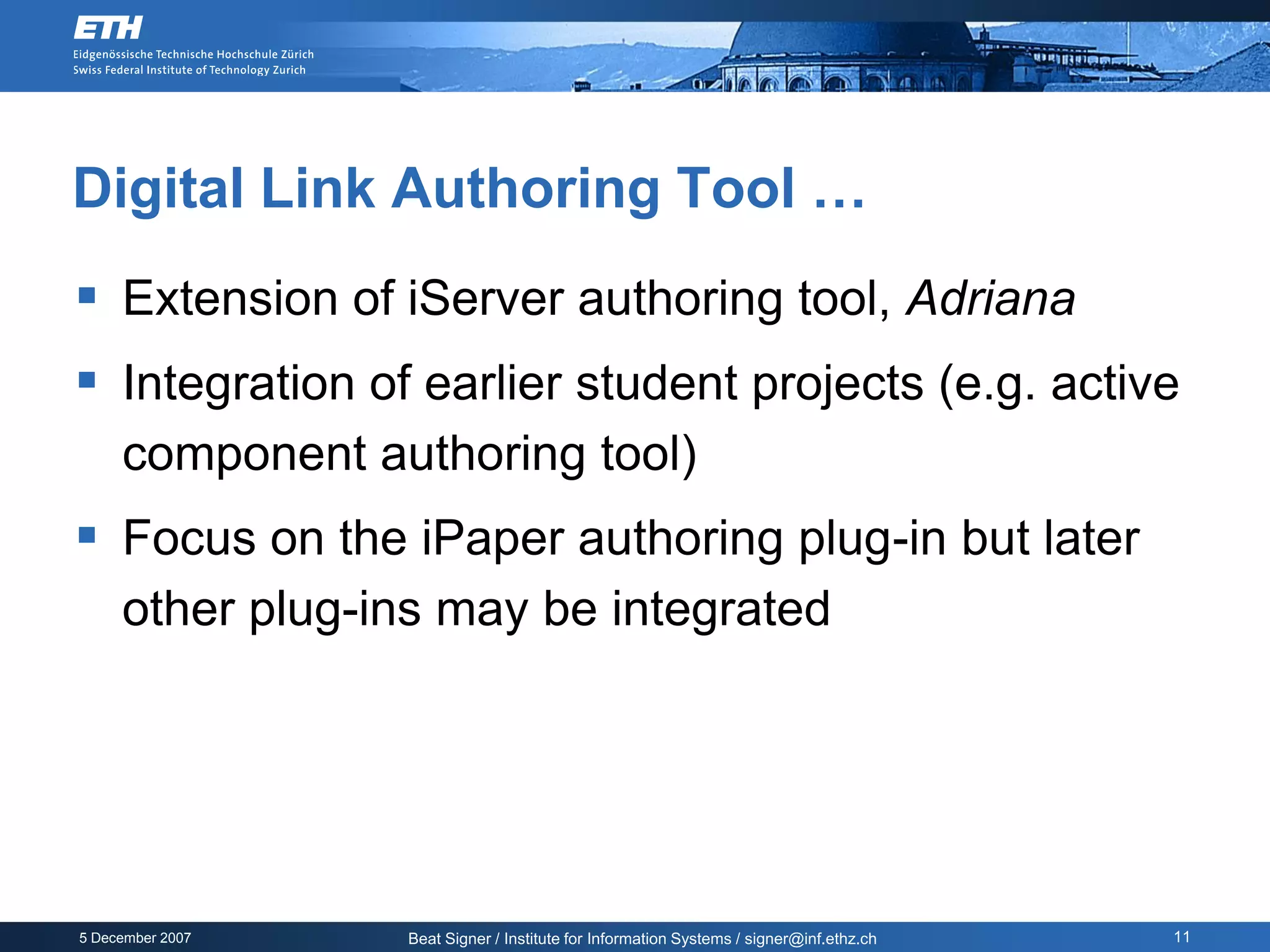 Digital Link Authoring Tool …
 Extension of iServer authoring tool, Adriana
 Integration of earlier student projects (e.g. active
     component authoring tool)
 Focus on the iPaper authoring plug-in but later
     other plug-ins may be integrated




5 December 2007   Beat Signer / Institute for Information Systems / signer@inf.ethz.ch   11
 