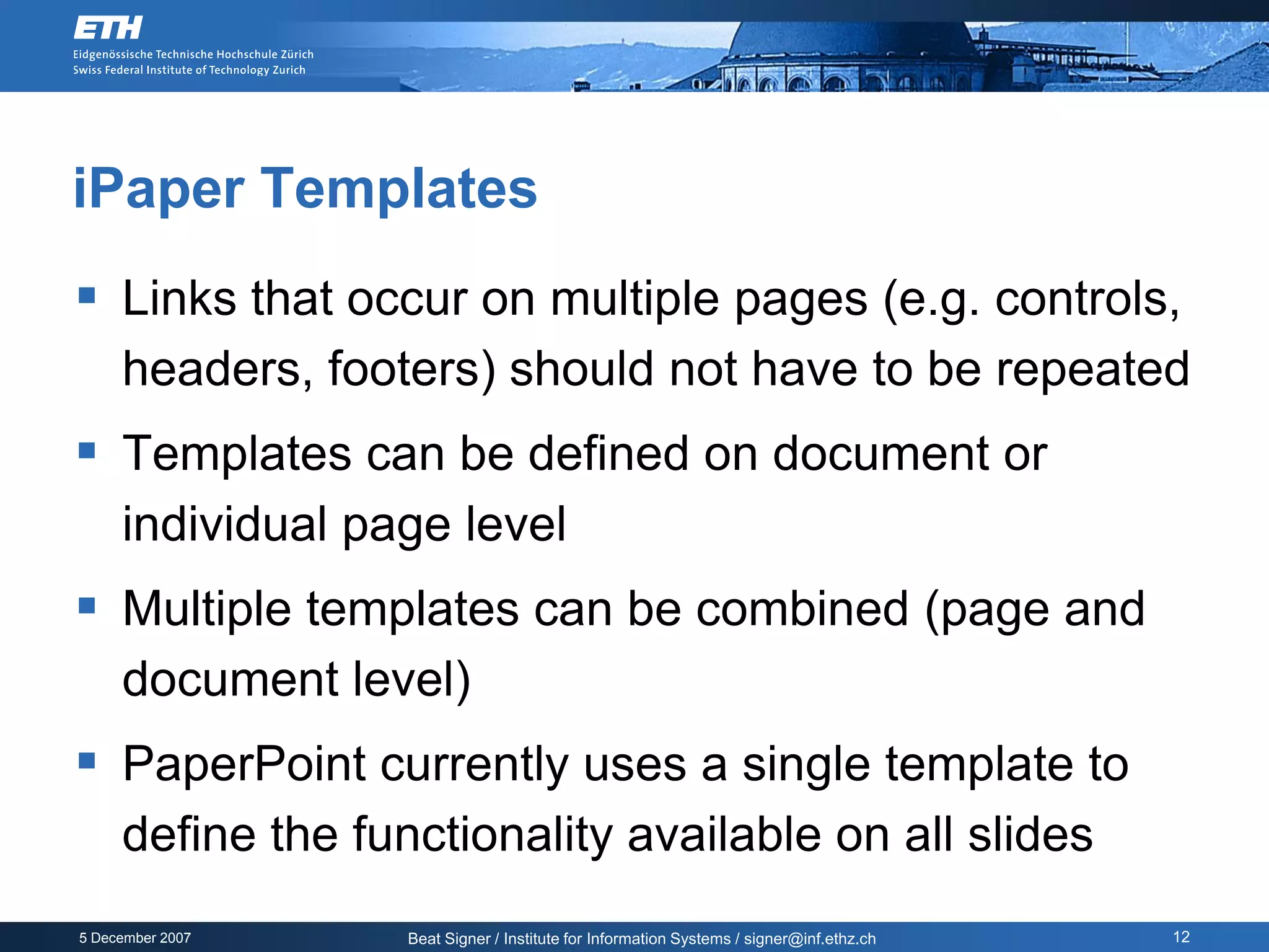 iPaper Templates
 Links that occur on multiple pages (e.g. controls,
     headers, footers) should not have to be repeated
 Templates can be defined on document or
     individual page level
 Multiple templates can be combined (page and
     document level)
 PaperPoint currently uses a single template to
     define the functionality available on all slides
5 December 2007    Beat Signer / Institute for Information Systems / signer@inf.ethz.ch   12
 