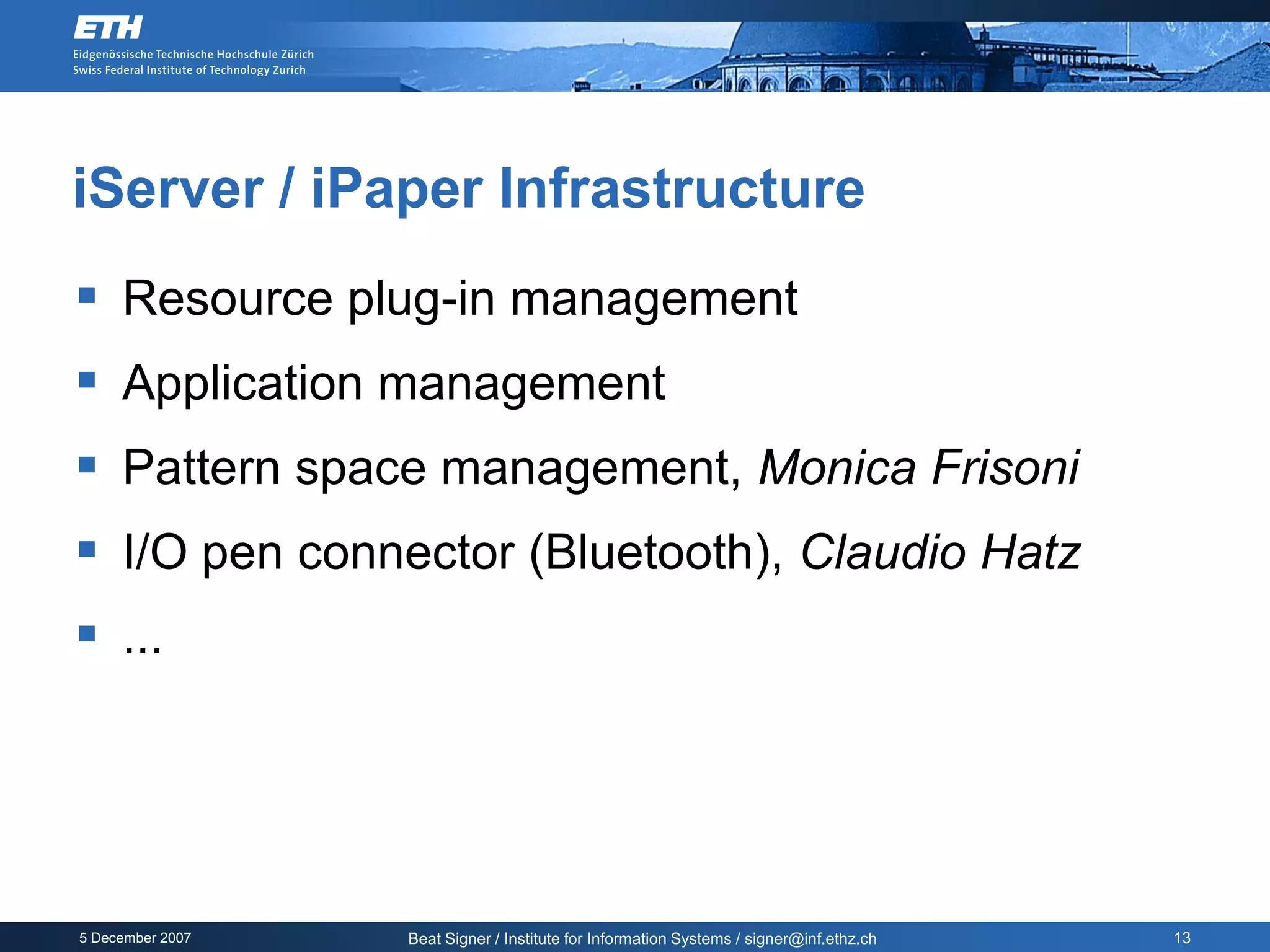 iServer / iPaper Infrastructure
 Resource plug-in management
 Application management
 Pattern space management, Monica Frisoni
 I/O pen connector (Bluetooth), Claudio Hatz
 ...




5 December 2007   Beat Signer / Institute for Information Systems / signer@inf.ethz.ch   13
 