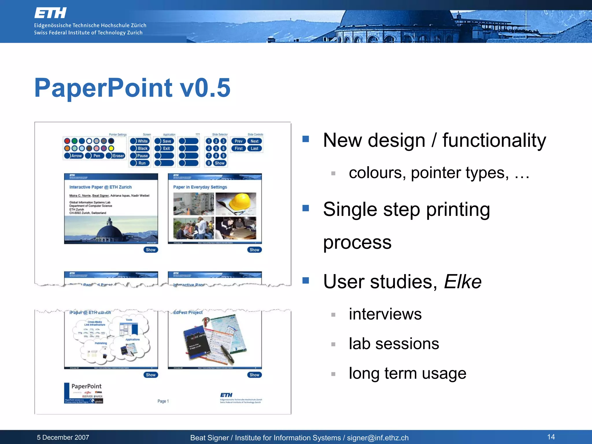 PaperPoint v0.5
                                                     New design / functionality
                                                                  colours, pointer types, …

                                                     Single step printing
                                                           process

                                                     User studies, Elke
                                                                  interviews
                                                                  lab sessions
                                                                  long term usage


5 December 2007   Beat Signer / Institute for Information Systems / signer@inf.ethz.ch         14
 