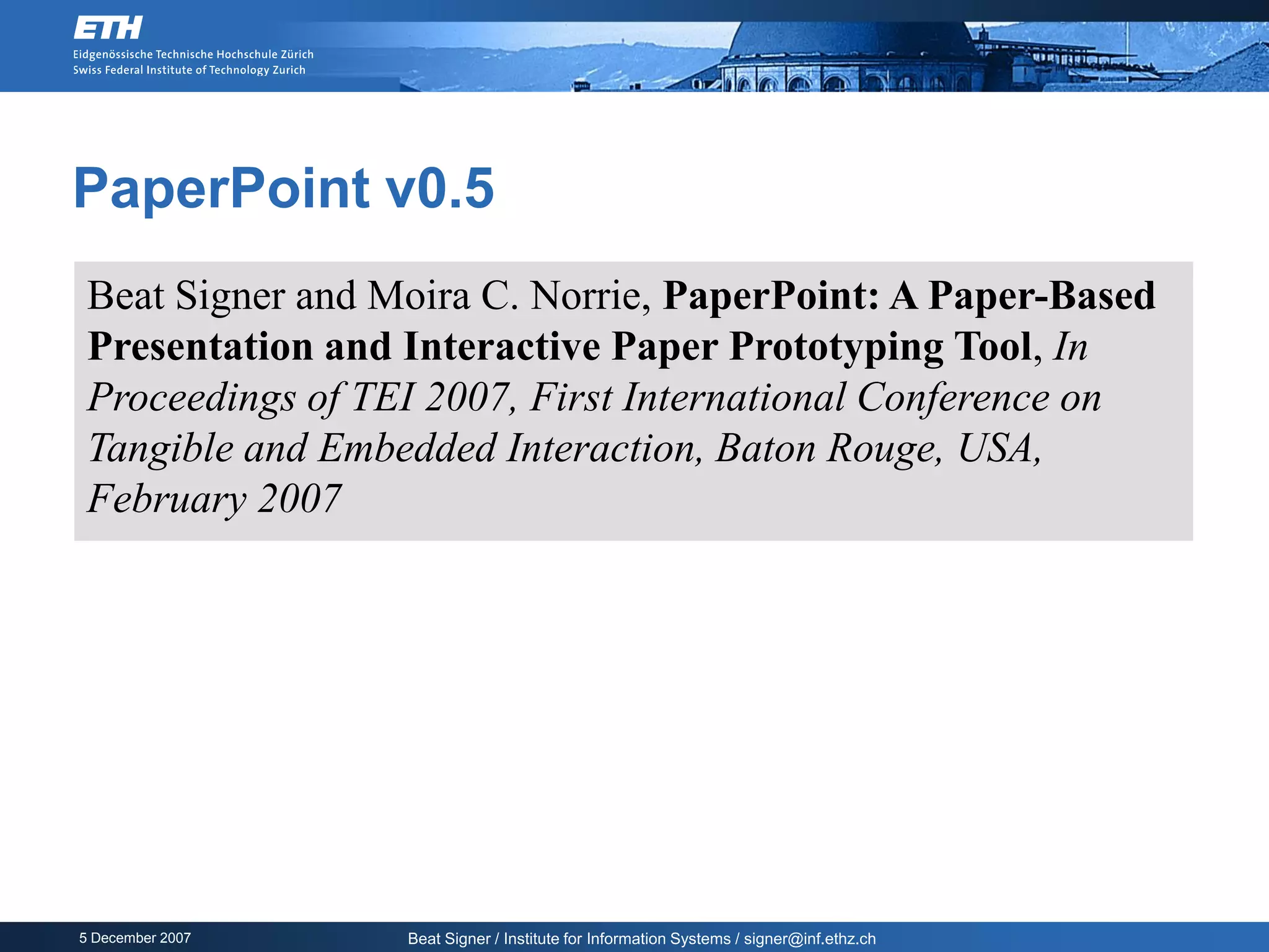 PaperPoint v0.5
 Beat Signer and Moira C. Norrie, PaperPoint: A Paper-Based
 Presentation and Interactive Paper Prototyping Tool, In
 Proceedings of TEI 2007, First International Conference on
 Tangible and Embedded Interaction, Baton Rouge, USA,
 February 2007




5 December 2007   Beat Signer / Institute for Information Systems / signer@inf.ethz.ch
 