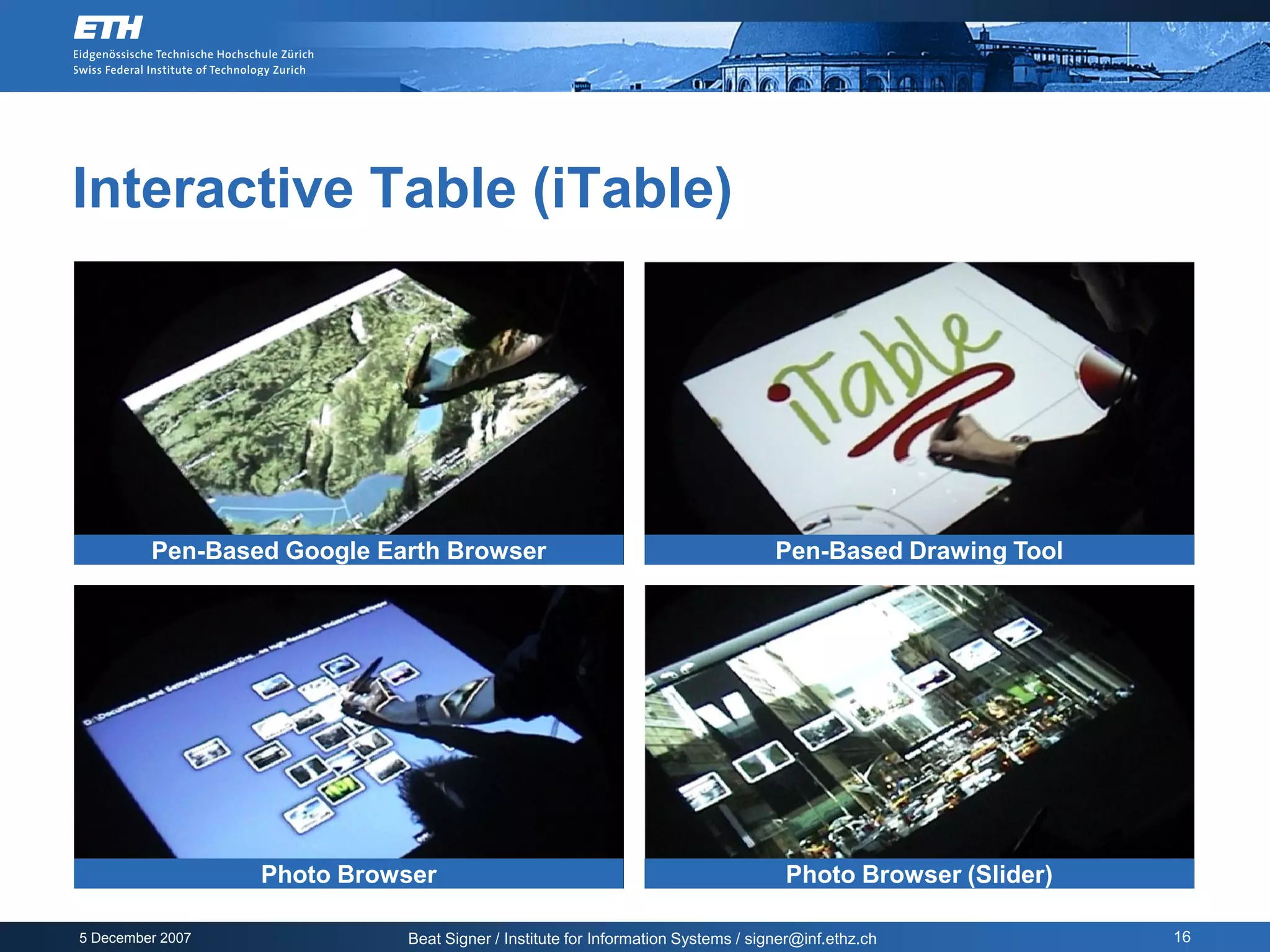 Interactive Table (iTable)




         Pen-Based Google Earth Browser                                          Pen-Based Drawing Tool




                  Photo Browser                                                   Photo Browser (Slider)

5 December 2007             Beat Signer / Institute for Information Systems / signer@inf.ethz.ch           16
 