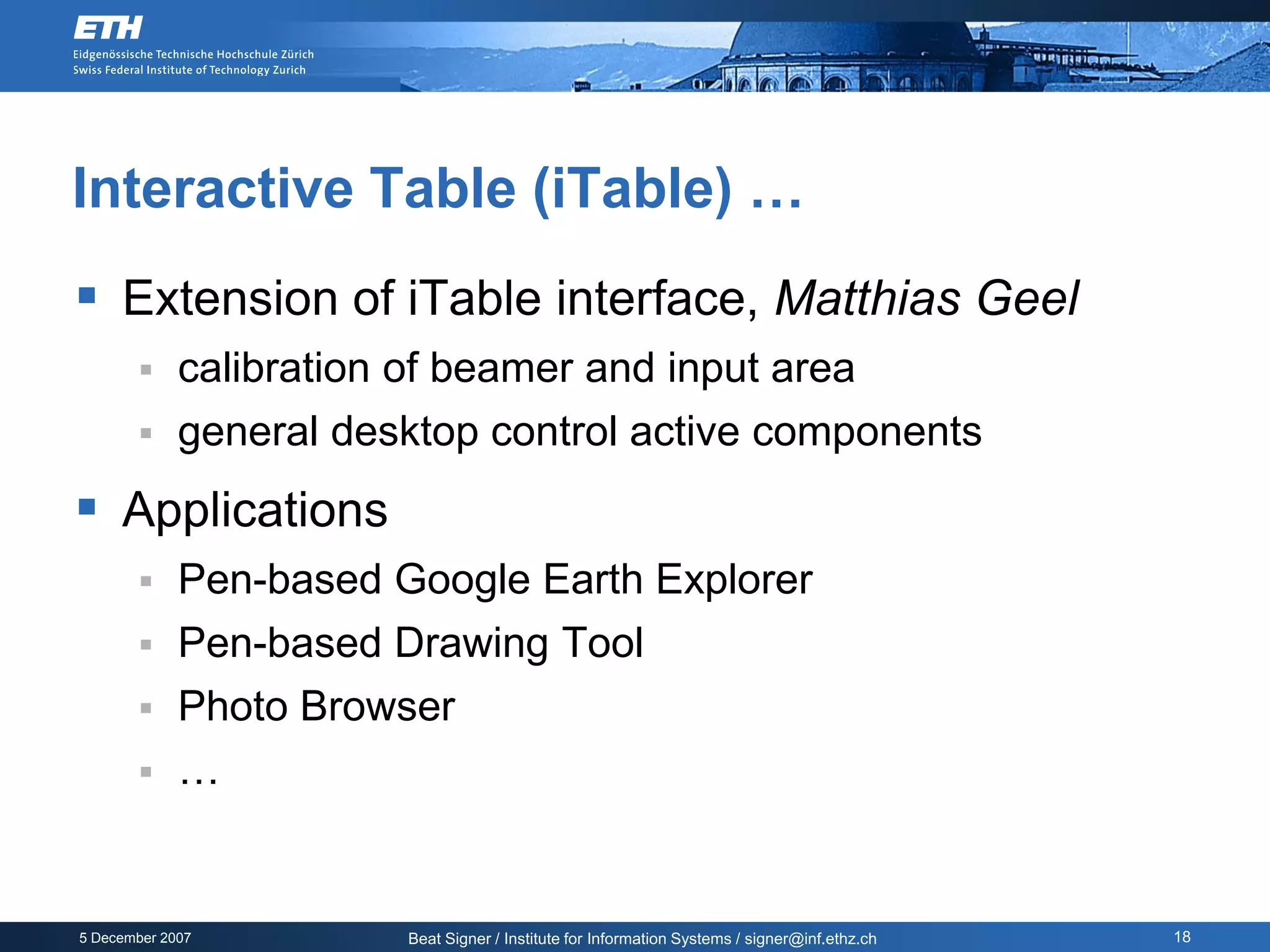 Interactive Table (iTable) …
 Extension of iTable interface, Matthias Geel
            calibration of beamer and input area
            general desktop control active components
 Applications
            Pen-based Google Earth Explorer
            Pen-based Drawing Tool
            Photo Browser
            …


5 December 2007          Beat Signer / Institute for Information Systems / signer@inf.ethz.ch   18
 