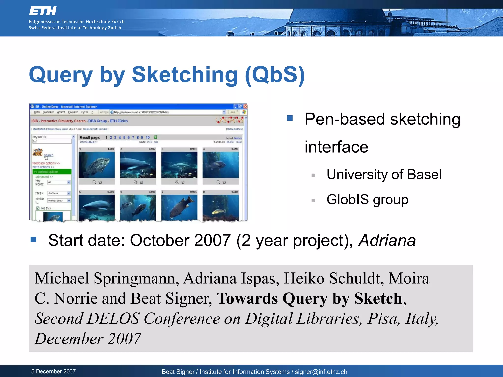 Query by Sketching (QbS)
                                                                 Pen-based sketching
                                                                       interface
                                                                              University of Basel
                                                                              GlobIS group

 Start date: October 2007 (2 year project), Adriana

 Michael Springmann, Adriana Ispas, Heiko Schuldt, Moira
 C. Norrie and Beat Signer, Towards Query by Sketch,
 Second DELOS Conference on Digital Libraries, Pisa, Italy,
 December 2007
5 December 2007    Beat Signer / Institute for Information Systems / signer@inf.ethz.ch
 