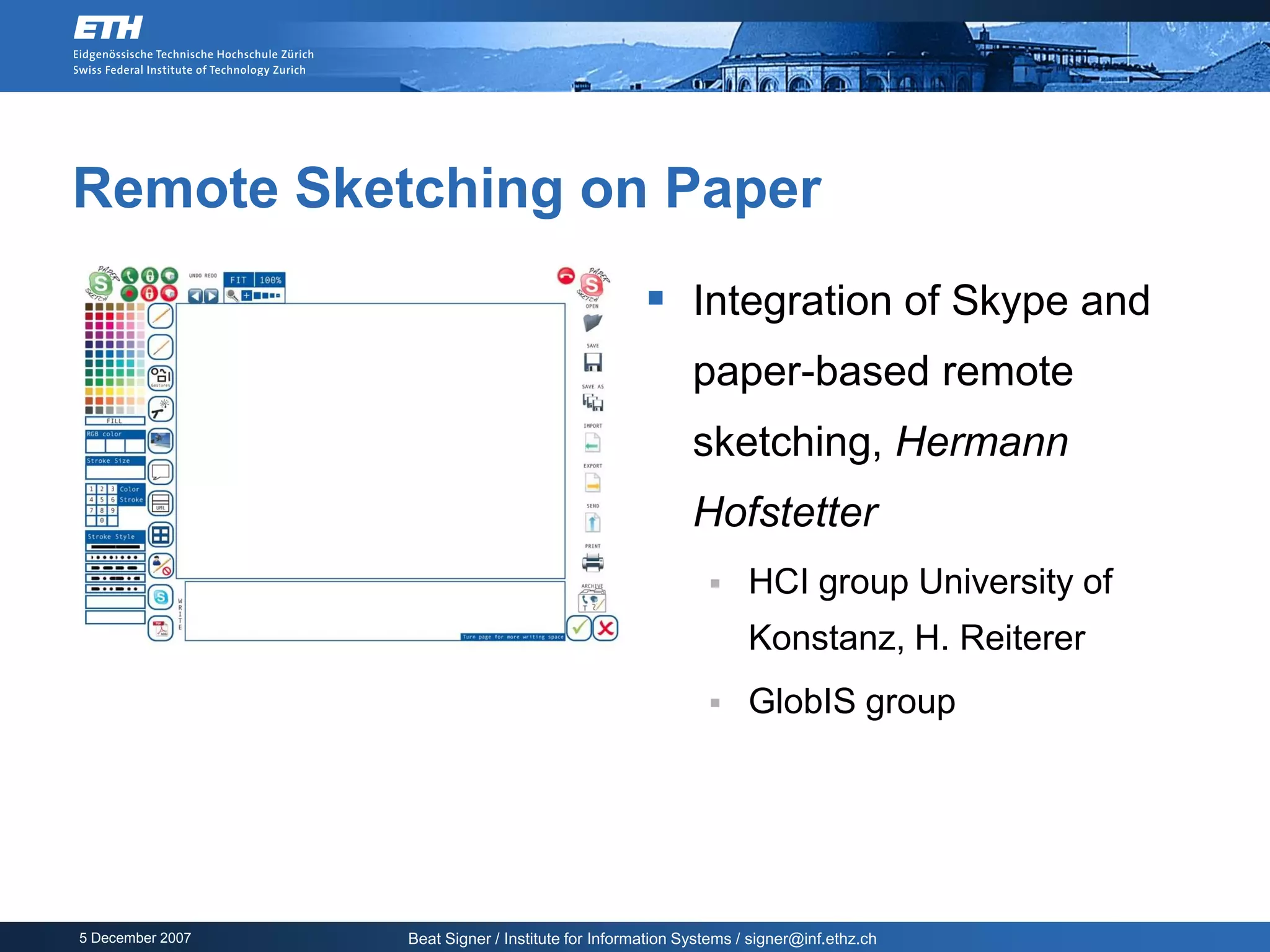 Remote Sketching on Paper
                                                     Integration of Skype and
                                                           paper-based remote
                                                           sketching, Hermann
                                                           Hofstetter
                                                                  HCI group University of
                                                                   Konstanz, H. Reiterer
                                                                  GlobIS group




5 December 2007   Beat Signer / Institute for Information Systems / signer@inf.ethz.ch
 