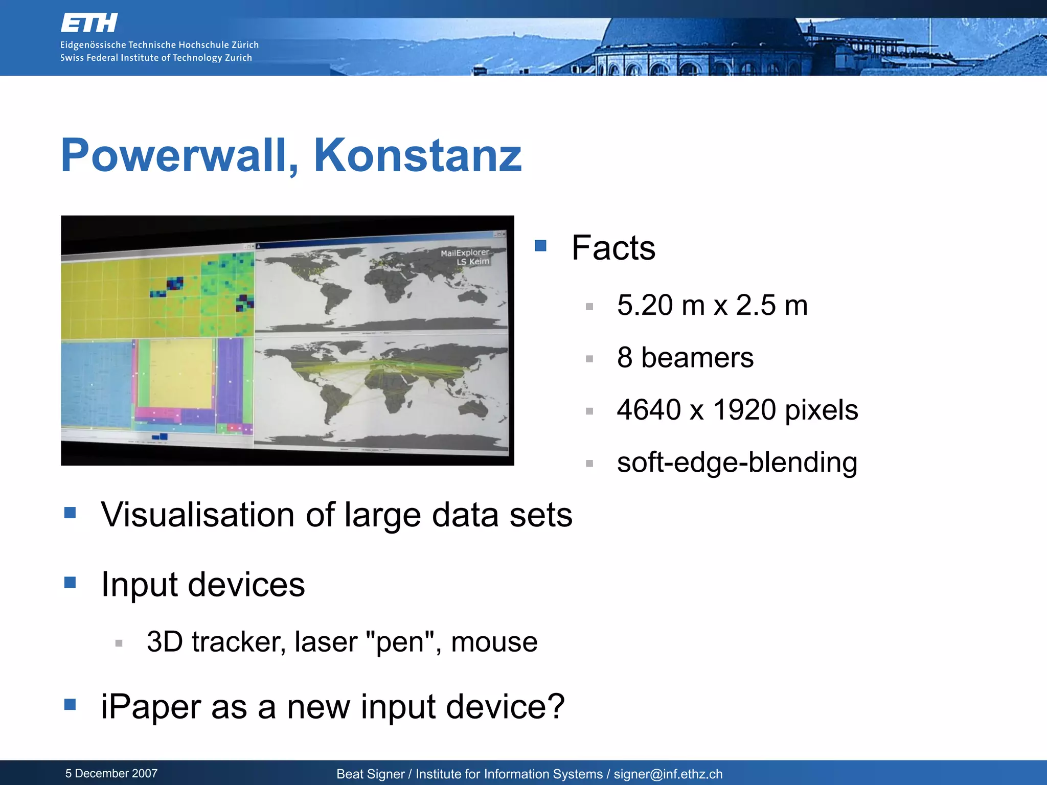 Powerwall, Konstanz
                                                              Facts
                                                                           5.20 m x 2.5 m
                                                                           8 beamers
                                                                           4640 x 1920 pixels
                                                                           soft-edge-blending
 Visualisation of large data sets
 Input devices
            3D tracker, laser "pen", mouse

 iPaper as a new input device?
5 December 2007            Beat Signer / Institute for Information Systems / signer@inf.ethz.ch
 