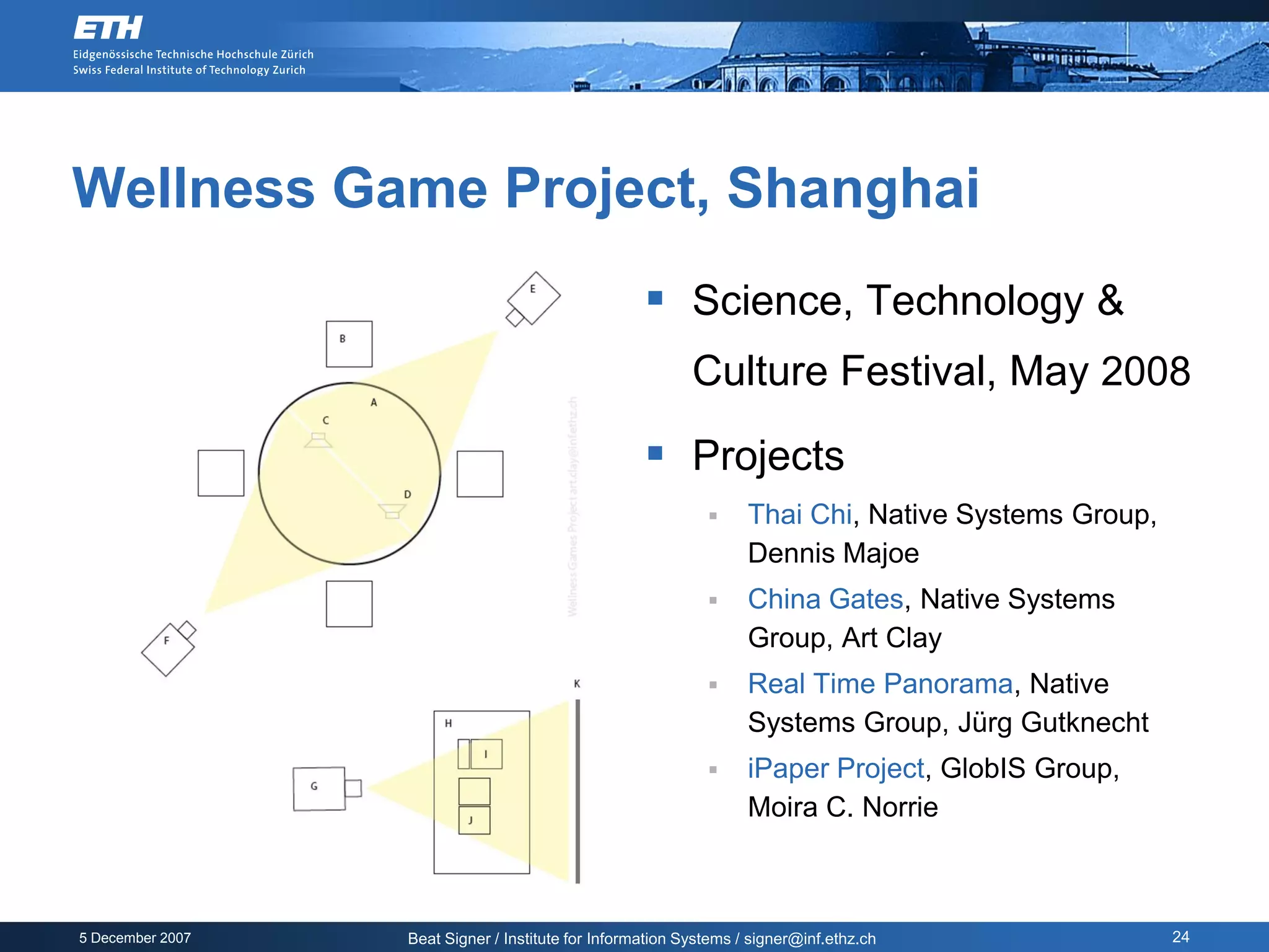 Wellness Game Project, Shanghai
                                                     Science, Technology &
                                                           Culture Festival, May 2008

                                                     Projects
                                                                  Thai Chi, Native Systems Group,
                                                                   Dennis Majoe
                                                                  China Gates, Native Systems
                                                                   Group, Art Clay
                                                                  Real Time Panorama, Native
                                                                   Systems Group, Jürg Gutknecht
                                                                  iPaper Project, GlobIS Group,
                                                                   Moira C. Norrie



5 December 2007   Beat Signer / Institute for Information Systems / signer@inf.ethz.ch               24
 