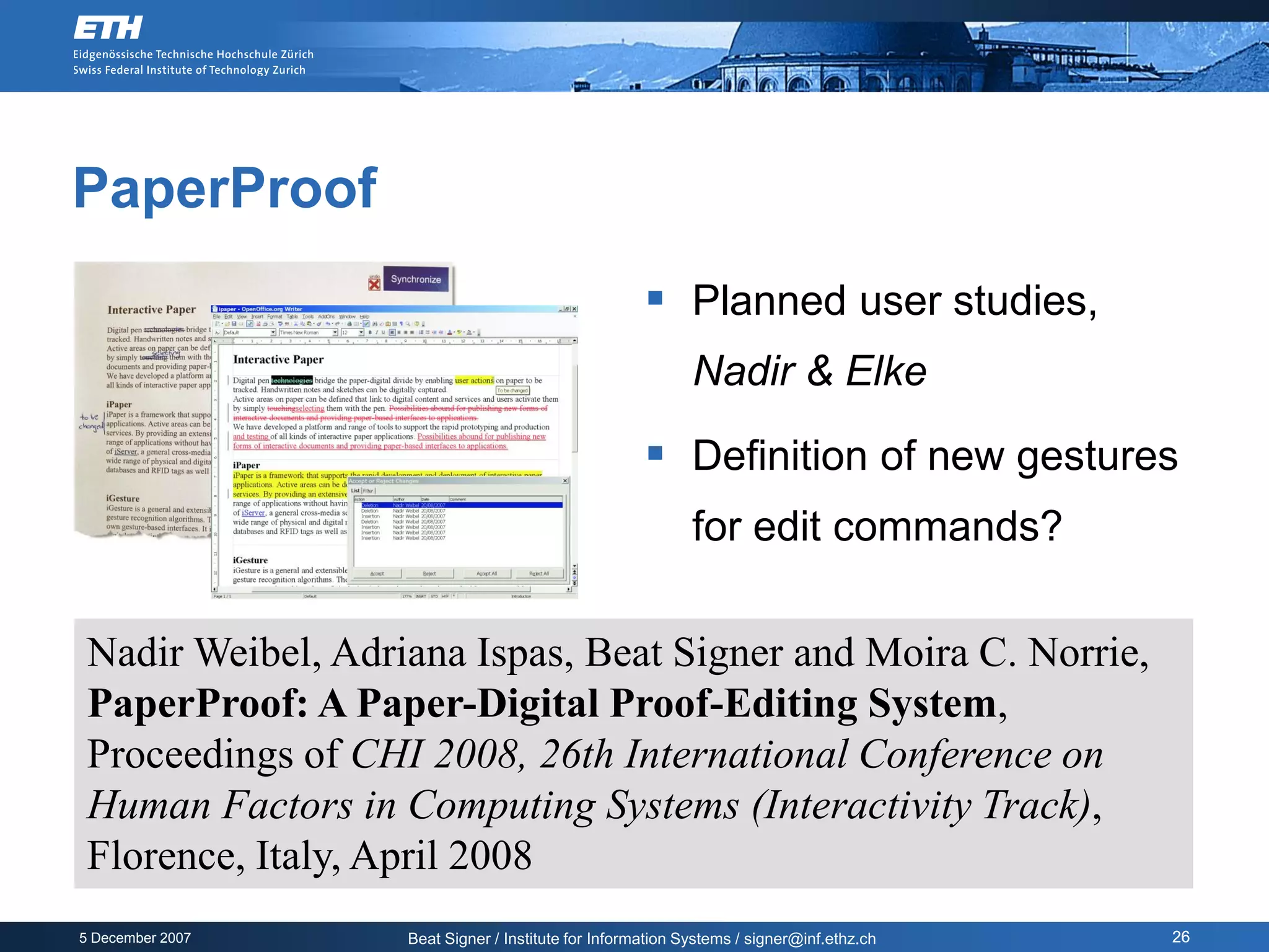 PaperProof
                                                      Planned user studies,
                                                            Nadir & Elke

                                                      Definition of new gestures
                                                            for edit commands?

 Nadir Weibel, Adriana Ispas, Beat Signer and Moira C. Norrie,
 PaperProof: A Paper-Digital Proof-Editing System,
 Proceedings of CHI 2008, 26th International Conference on
 Human Factors in Computing Systems (Interactivity Track),
 Florence, Italy, April 2008
5 December 2007    Beat Signer / Institute for Information Systems / signer@inf.ethz.ch   26
 
