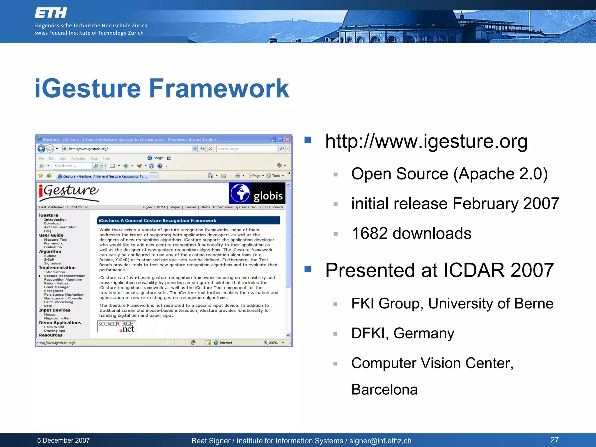 iGesture Framework
                                                     http://www.igesture.org
                                                                  Open Source (Apache 2.0)
                                                                  initial release February 2007
                                                                  1682 downloads

                                                     Presented at ICDAR 2007
                                                                  FKI Group, University of Berne

                                                                  DFKI, Germany

                                                                  Computer Vision Center,
                                                                   Barcelona


5 December 2007   Beat Signer / Institute for Information Systems / signer@inf.ethz.ch          27
 