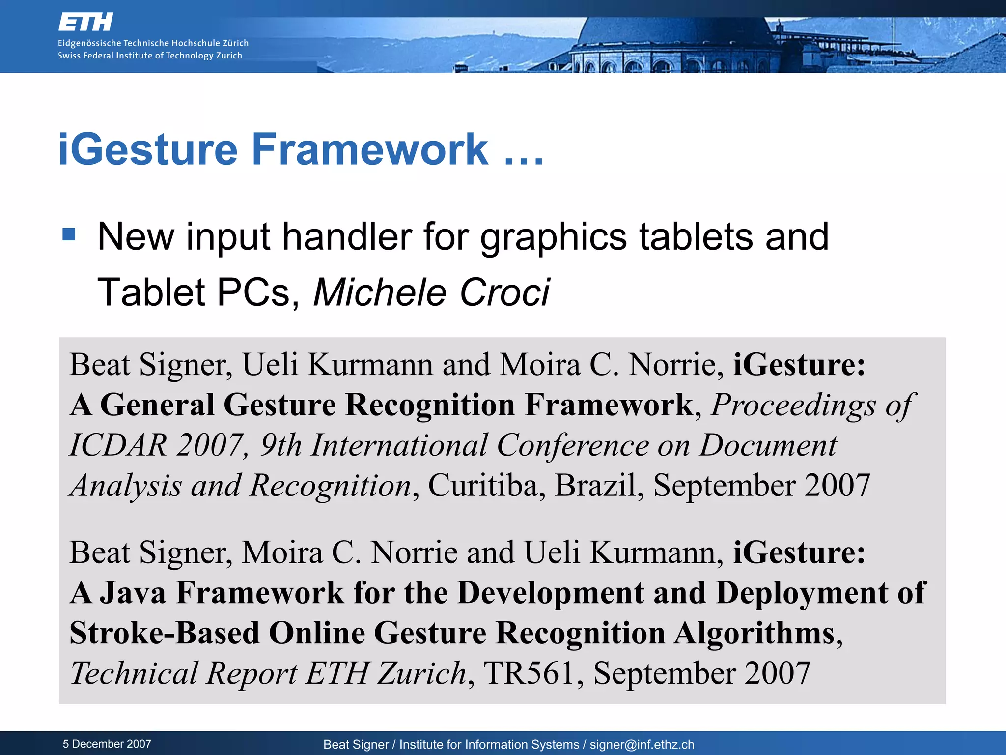 iGesture Framework …
 New input handler for graphics tablets and
     Tablet PCs, Michele Croci
 Beat Signer, Ueli Kurmann and Moira C. Norrie, iGesture:
 A General Gesture Recognition Framework, Proceedings of
 ICDAR 2007, 9th International Conference on Document
 Analysis and Recognition, Curitiba, Brazil, September 2007
 Beat Signer, Moira C. Norrie and Ueli Kurmann, iGesture:
 A Java Framework for the Development and Deployment of
 Stroke-Based Online Gesture Recognition Algorithms,
 Technical Report ETH Zurich, TR561, September 2007
5 December 2007   Beat Signer / Institute for Information Systems / signer@inf.ethz.ch
 