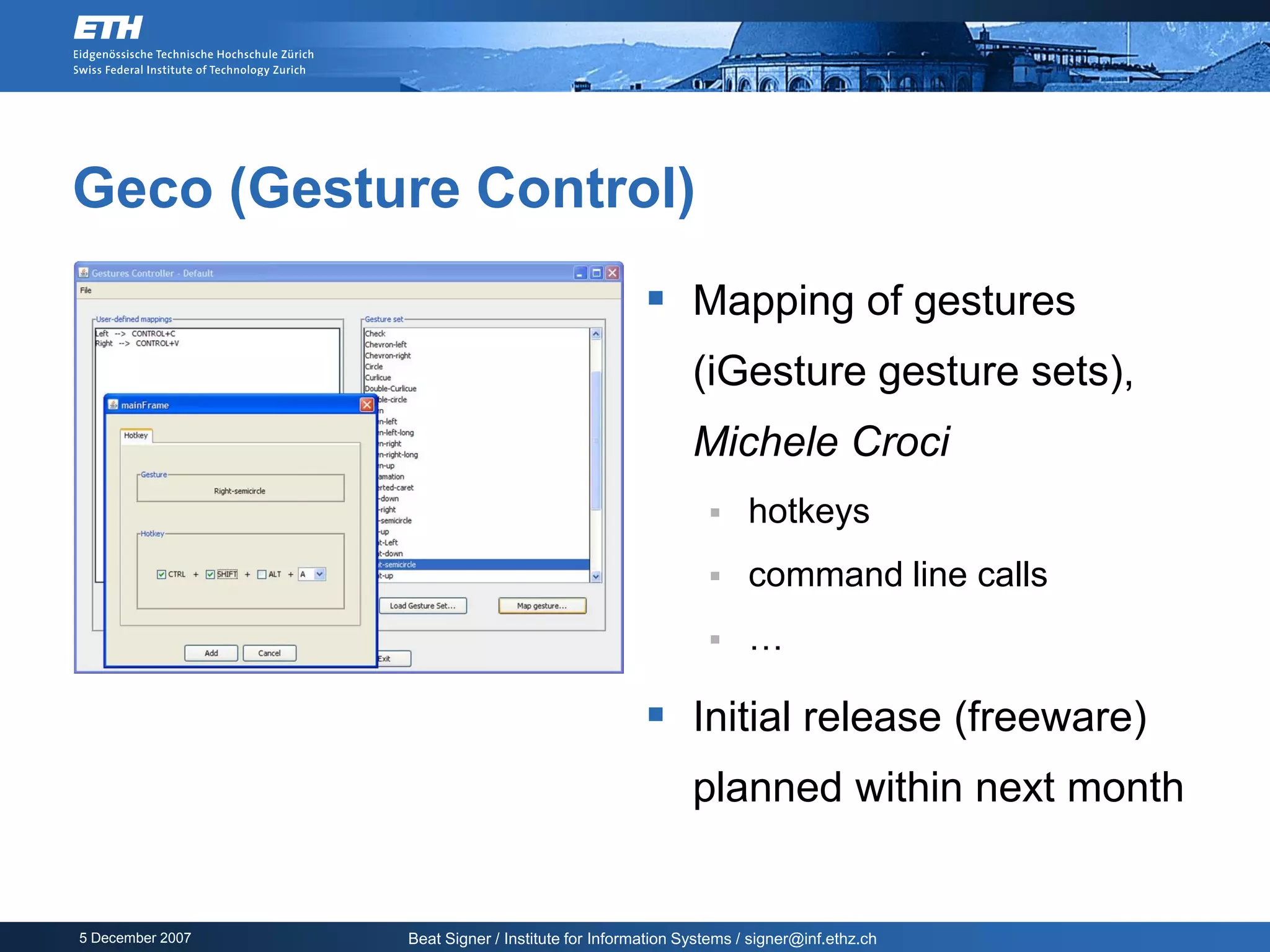 Geco (Gesture Control)
                                                     Mapping of gestures
                                                           (iGesture gesture sets),
                                                           Michele Croci
                                                                  hotkeys
                                                                  command line calls
                                                                  …

                                                     Initial release (freeware)
                                                           planned within next month


5 December 2007   Beat Signer / Institute for Information Systems / signer@inf.ethz.ch
 