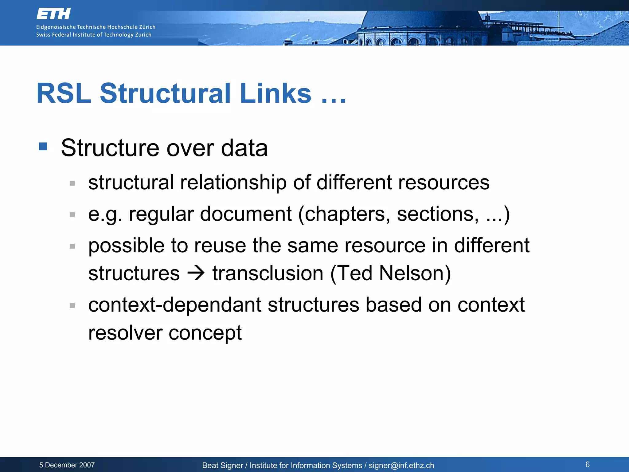 RSL Structural Links …
 Structure over data
            structural relationship of different resources
            e.g. regular document (chapters, sections, ...)
            possible to reuse the same resource in different
             structures  transclusion (Ted Nelson)
            context-dependant structures based on context
             resolver concept




5 December 2007           Beat Signer / Institute for Information Systems / signer@inf.ethz.ch   6
 