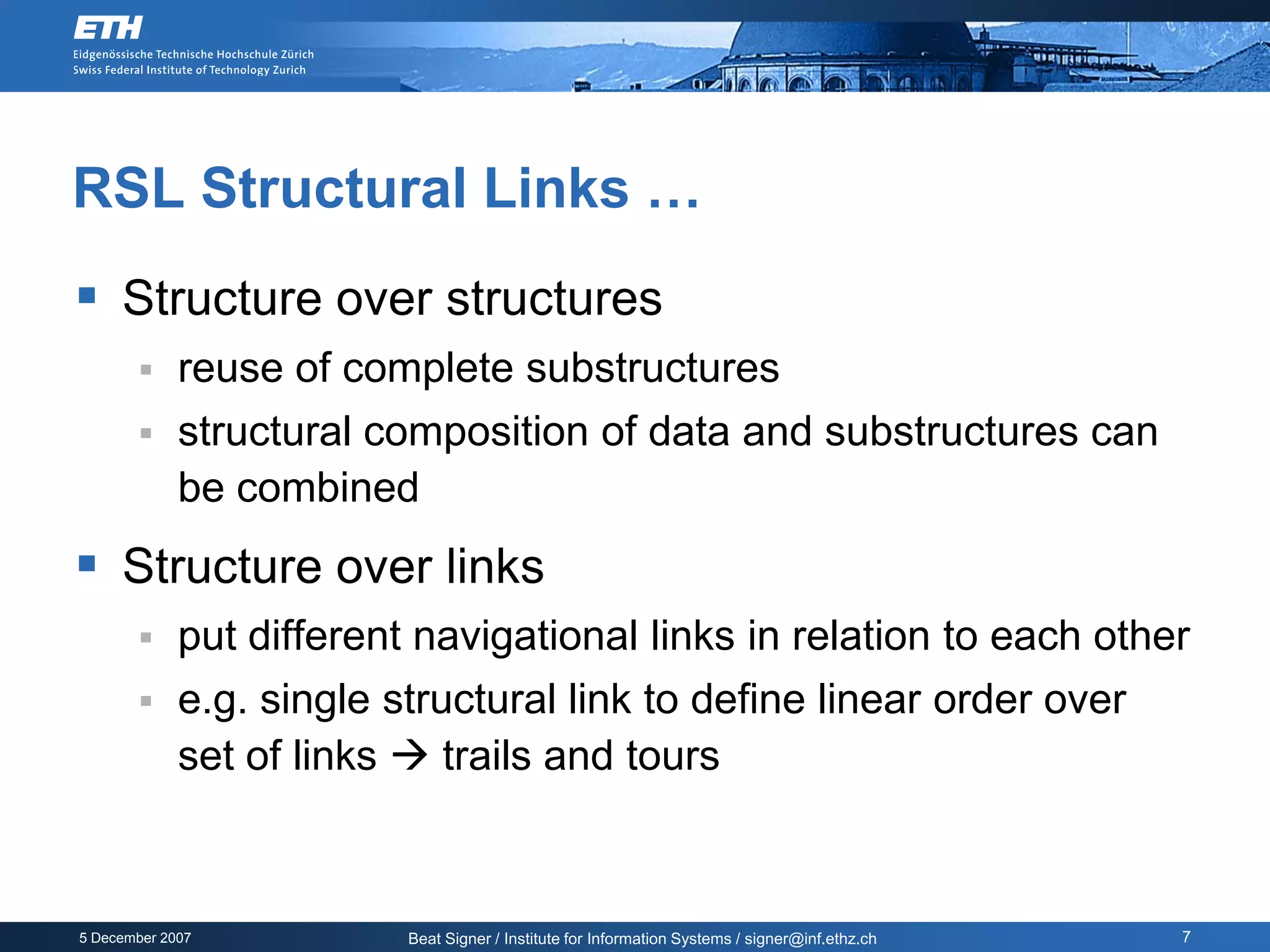 RSL Structural Links …
 Structure over structures
            reuse of complete substructures
            structural composition of data and substructures can
             be combined
 Structure over links
            put different navigational links in relation to each other
            e.g. single structural link to define linear order over
             set of links  trails and tours



5 December 2007           Beat Signer / Institute for Information Systems / signer@inf.ethz.ch   7
 