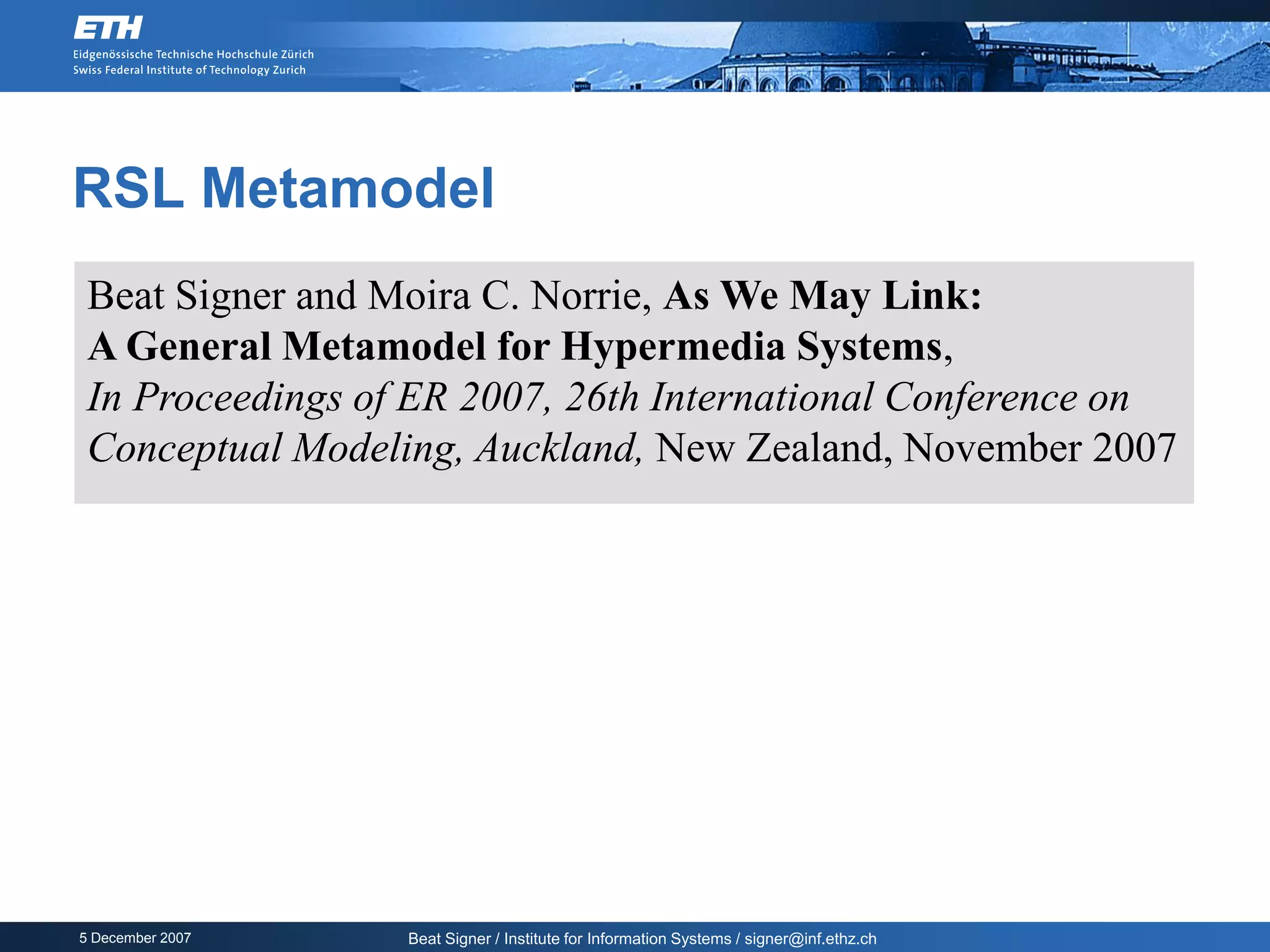 RSL Metamodel
 Beat Signer and Moira C. Norrie, As We May Link:
 A General Metamodel for Hypermedia Systems,
 In Proceedings of ER 2007, 26th International Conference on
 Conceptual Modeling, Auckland, New Zealand, November 2007




5 December 2007   Beat Signer / Institute for Information Systems / signer@inf.ethz.ch
 
