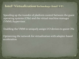 Speeding up the transfer of platform control between the guest
operating systems (OSs) and the virtual machine manager
(VMM)/hypervisor.

Enabling the VMM to uniquely assign I/O devices to guest OSs

Optimizing the network for virtualization with adapter-based
acceleration




                                                                 12
 