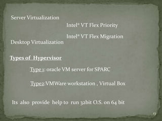 Server Virtualization
                         Intel® VT Flex Priority

                         Intel® VT Flex Migration
Desktop Virtualization

Types of Hypervisor

        Type 1: oracle VM server for SPARC

        Type2:VMWare workstation , Virtual Box


Its also provide help to run 32bit O.S. on 64 bit
                                                    13
 
