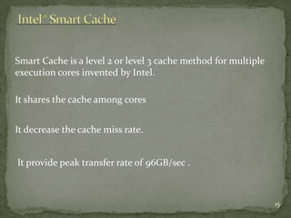 Smart Cache is a level 2 or level 3 cache method for multiple
execution cores invented by Intel.

It shares the cache among cores


It decrease the cache miss rate.


It provide peak transfer rate of 96GB/sec .



                                                                15
 