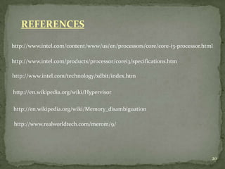 REFERENCES

http://www.intel.com/content/www/us/en/processors/core/core-i3-processor.html

http://www.intel.com/products/processor/corei3/specifications.htm

http://www.intel.com/technology/xdbit/index.htm

http://en.wikipedia.org/wiki/Hypervisor

http://en.wikipedia.org/wiki/Memory_disambiguation

http://www.realworldtech.com/merom/9/




                                                                            20
 