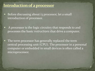 Introduction of a processor

 Before discussing about i3 processor, let a small
  introduction of processor.

 A processor is the logic circuitry that responds to and
  processes the basic instructions that drive a computer.

 The term processor has generally replaced the term
  central processing unit (CPU). The processor in a personal
  computer or embedded in small devices is often called a
  microprocessor.



                                                               3
 