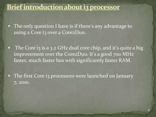 Brief introduction about i3 processor

 The only question I have is if there's any advantage to
  using a Core i3 over a Core2Duo.

 The Core i3 is a 3.2 GHz dual core chip, and it's quite a big
  improvement over the Core2Duo. It's a good 700 MHz
  faster, much faster bus with significantly faster RAM.

 The first Core i3 processors were launched on January
  7, 2010.




                                                                  4
 