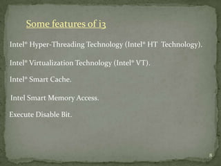 Some features of i3

Intel® Hyper-Threading Technology (Intel® HT Technology).

Intel® Virtualization Technology (Intel® VT).

Intel® Smart Cache.

Intel Smart Memory Access.

Execute Disable Bit.




                                                            8
 