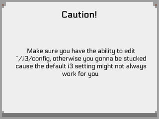 Caution!
Make sure you have the ability to edit
~/.i3/config, otherwise you gonna be stucked
cause the default i3 setting might not always
work for you
 