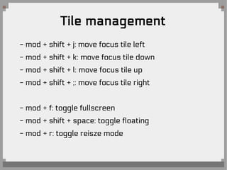 Tile management
- mod + shift + j: move focus tile left
- mod + shift + k: move focus tile down
- mod + shift + l: move focus tile up
- mod + shift + ;: move focus tile right
- mod + f: toggle fullscreen
- mod + shift + space: toggle floating
- mod + r: toggle reisze mode
 