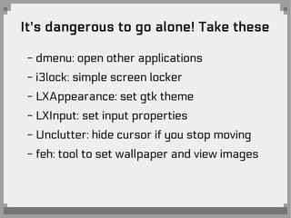 It's dangerous to go alone! Take these
- dmenu: open other applications
- i3lock: simple screen locker
- LXAppearance: set gtk theme
- LXInput: set input properties
- Unclutter: hide cursor if you stop moving
- feh: tool to set wallpaper and view images
 