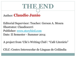 THE END
Author: Claudio Junio
Editorial Supervisor: Teacher: Gerson A. Moura
Illustrator: Claudiocerri
Publisher: www.storybird.com
Date: II Semester - Summer 2014
A project from ‘Cilc’s Writing Club’: “Café Literário”
CILC: Centro Interescolar de Línguas de Ceilândia