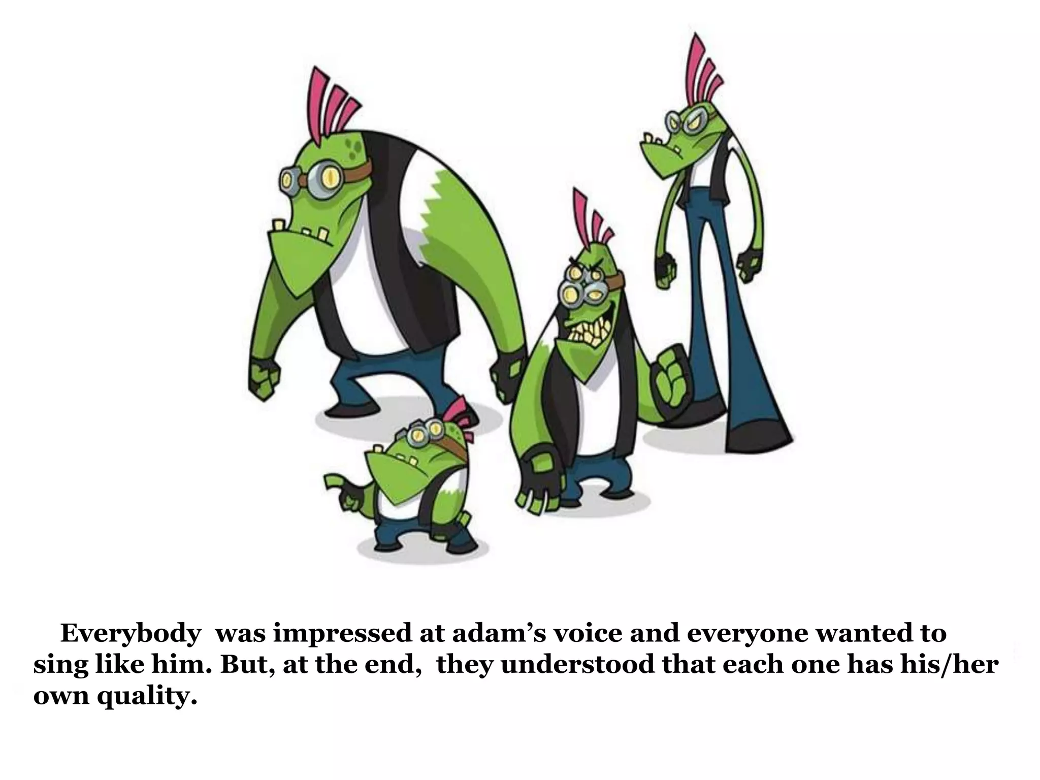 Everybody was impressed at adam’s voice and everyone wanted to 
sing like him. But, at the end, they understood that each one has his/her 
own quality. 
 
