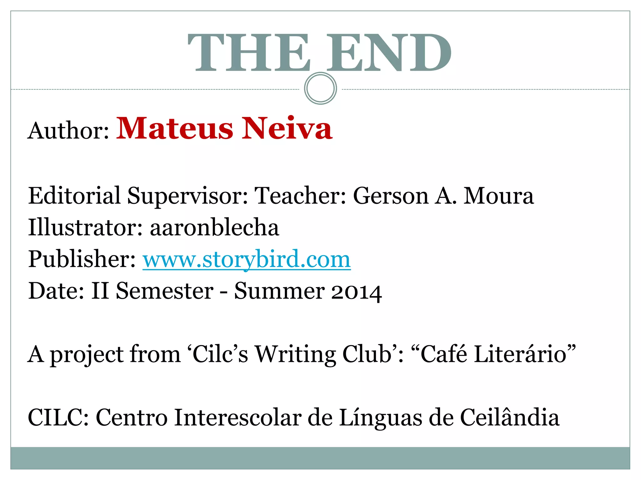 THE END 
Author: Mateus Neiva 
Editorial Supervisor: Teacher: Gerson A. Moura 
Illustrator: aaronblecha 
Publisher: www.storybird.com 
Date: II Semester - Summer 2014 
A project from ‘Cilc’s Writing Club’: “Café Literário” 
CILC: Centro Interescolar de Línguas de Ceilândia 
