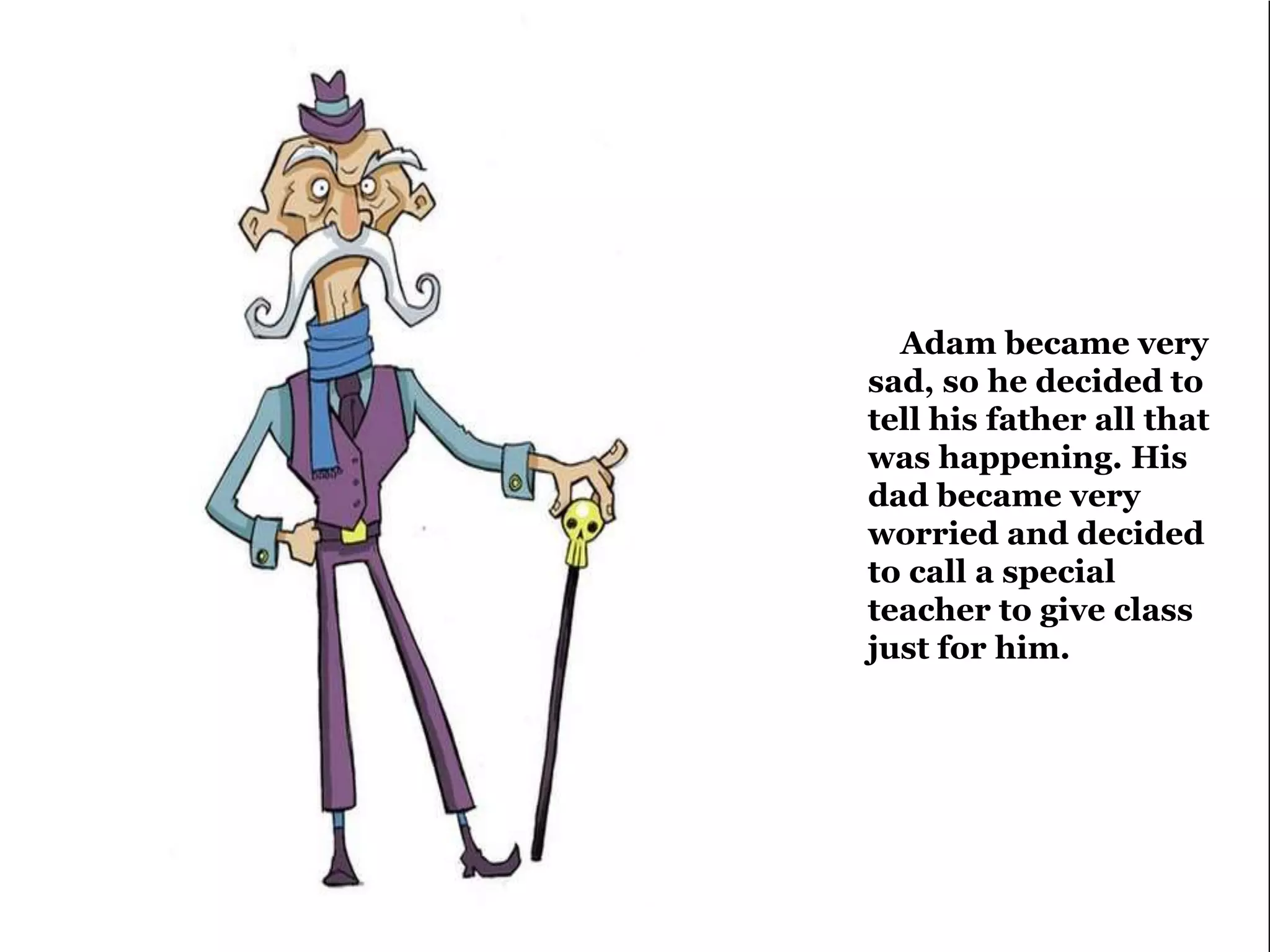 Adam became very 
sad, so he decided to 
tell his father all that 
was happening. His 
dad became very 
worried and decided 
to call a special 
teacher to give class 
just for him. 
 