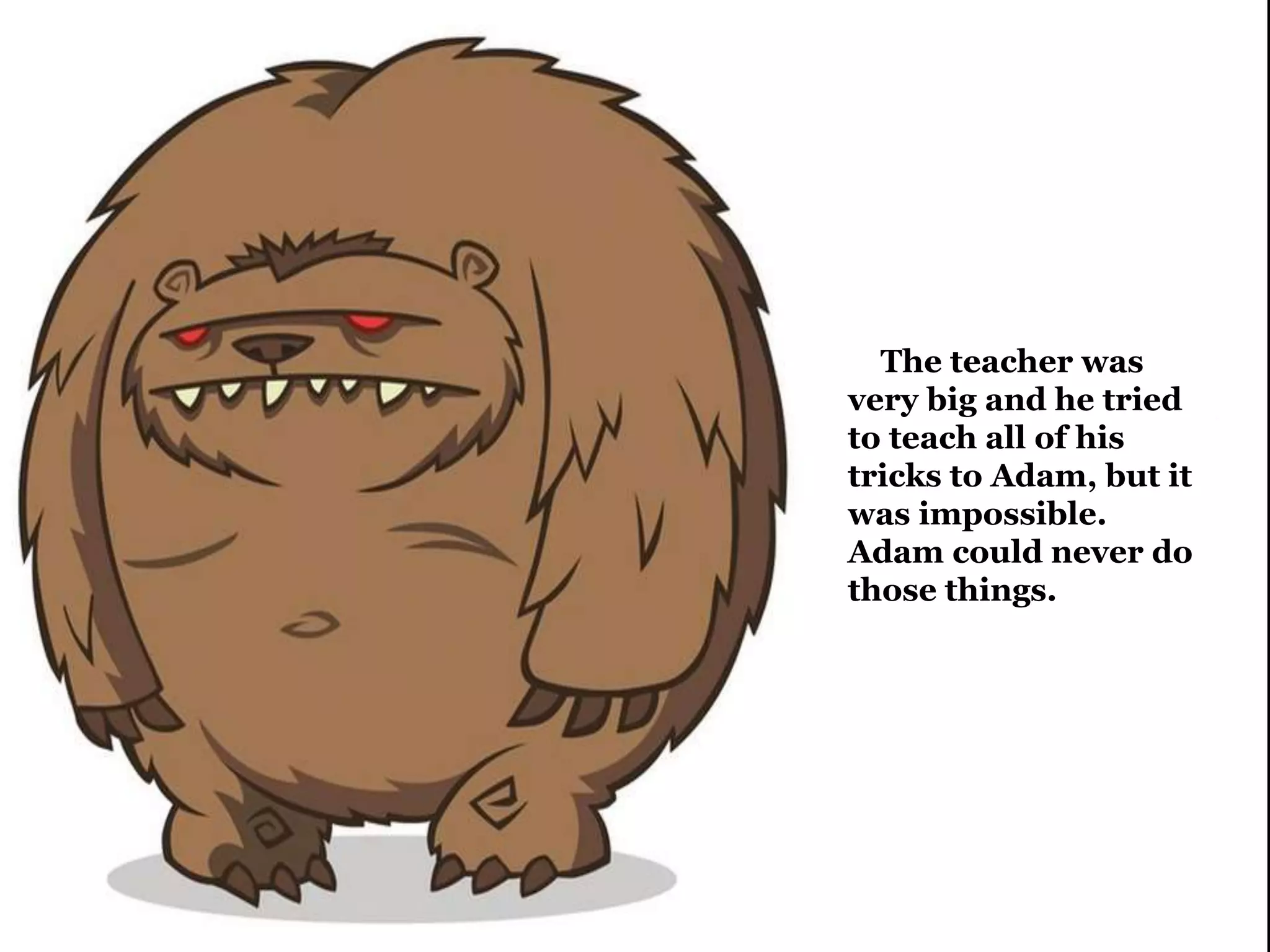 The teacher was 
very big and he tried 
to teach all of his 
tricks to Adam, but it 
was impossible. 
Adam could never do 
those things. 
 