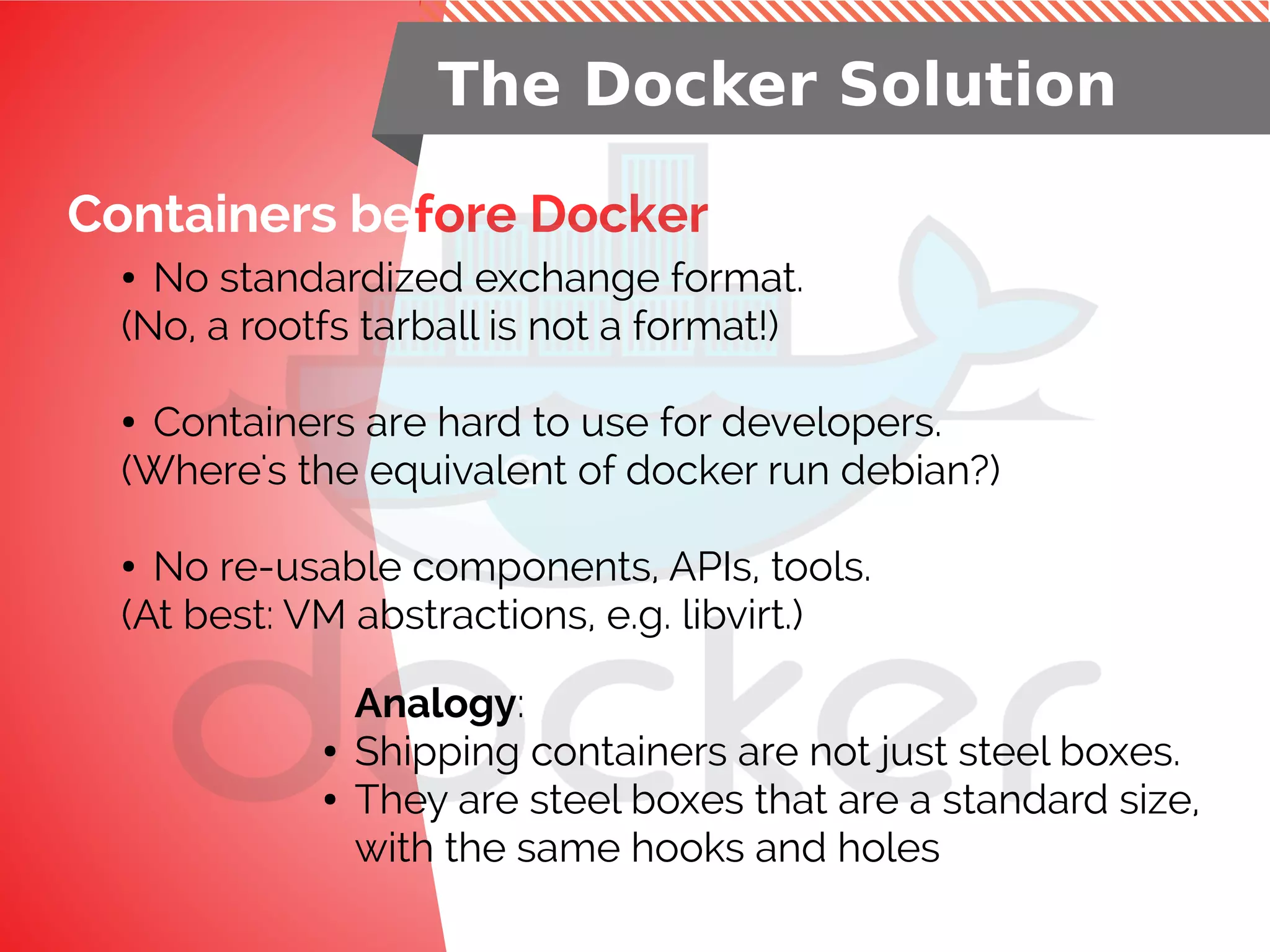 Containers before Docker
The Docker Solution
● No standardized exchange format.
(No, a rootfs tarball is not a format!)
● Containers are hard to use for developers.
(Where's the equivalent of docker run debian?)
● No re-usable components, APIs, tools.
(At best: VM abstractions, e.g. libvirt.)
Analogy:
● Shipping containers are not just steel boxes.
● They are steel boxes that are a standard size,
with the same hooks and holes
 