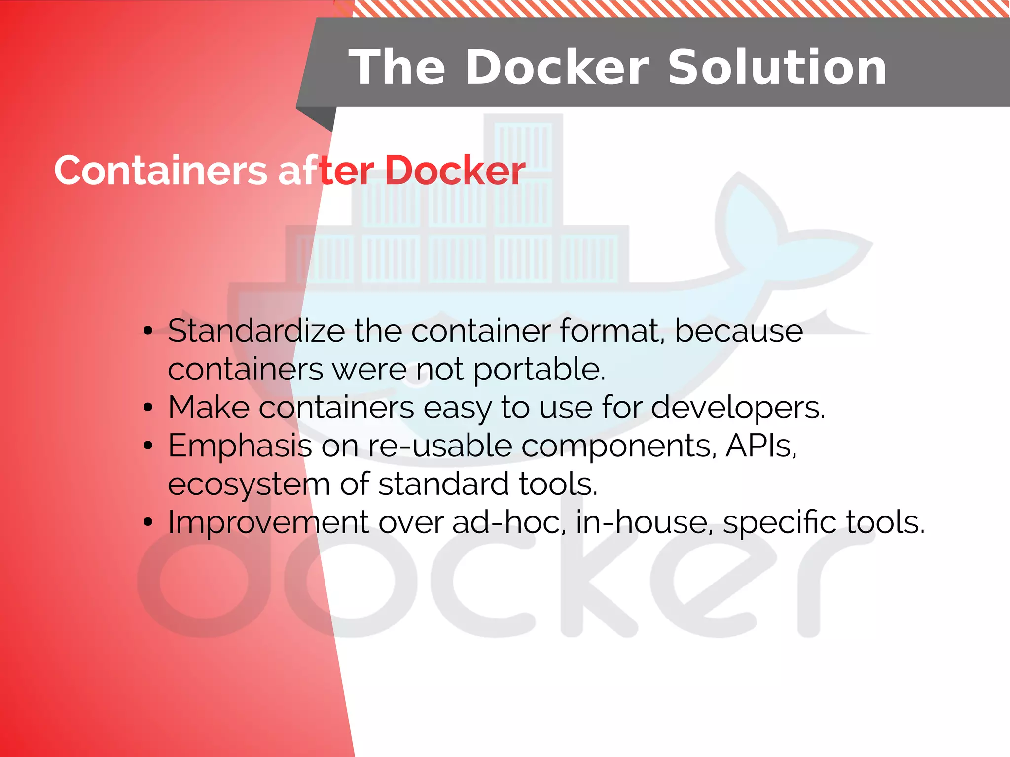Containers after Docker
The Docker Solution
● Standardize the container format, because
containers were not portable.
● Make containers easy to use for developers.
● Emphasis on re-usable components, APIs,
ecosystem of standard tools.
● Improvement over ad-hoc, in-house, specific tools.
 