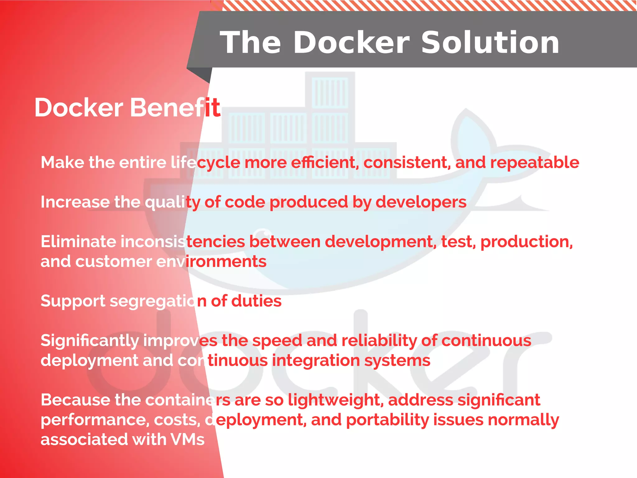Docker Benefit
The Docker Solution
Make the entire lifecycle more efficient, consistent, and repeatable
Increase the quality of code produced by developers
Eliminate inconsistencies between development, test, production,
and customer environments
Support segregation of duties
Significantly improves the speed and reliability of continuous
deployment and continuous integration systems
Because the containers are so lightweight, address significant
performance, costs, deployment, and portability issues normally
associated with VMs
 