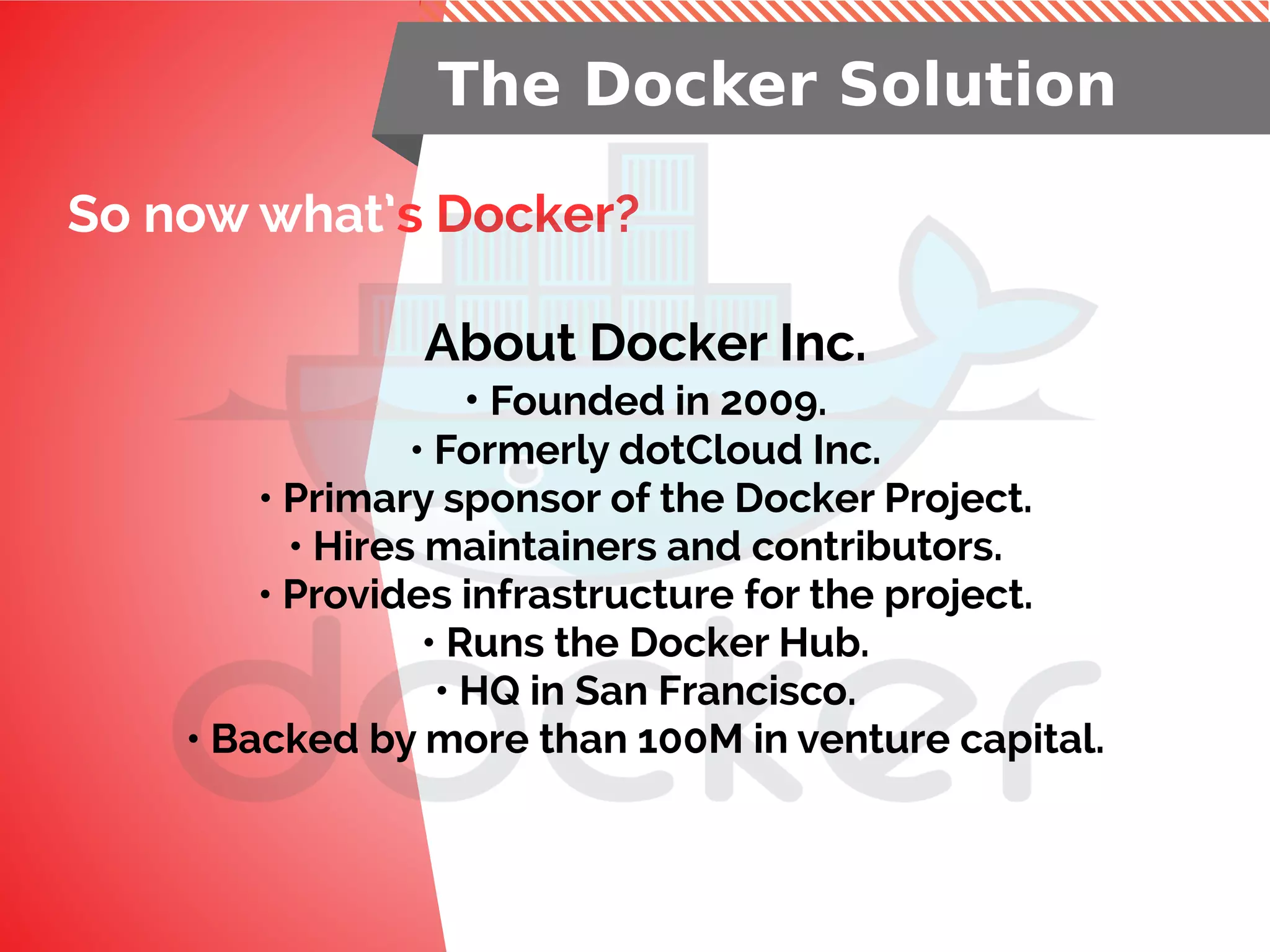So now what’s Docker?
The Docker Solution
About Docker Inc.
• Founded in 2009.
• Formerly dotCloud Inc.
• Primary sponsor of the Docker Project.
• Hires maintainers and contributors.
• Provides infrastructure for the project.
• Runs the Docker Hub.
• HQ in San Francisco.
• Backed by more than 100M in venture capital.
 