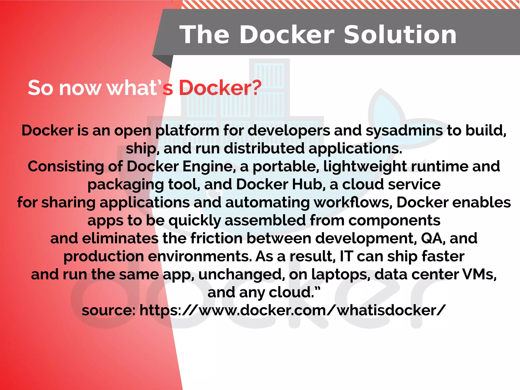 So now what’s Docker?
The Docker Solution
Docker is an open platform for developers and sysadmins to build,
ship, and run distributed applications.
Consisting of Docker Engine, a portable, lightweight runtime and
packaging tool, and Docker Hub, a cloud service
for sharing applications and automating workflows, Docker enables
apps to be quickly assembled from components
and eliminates the friction between development, QA, and
production environments. As a result, IT can ship faster
and run the same app, unchanged, on laptops, data center VMs,
and any cloud.”
source: https://www.docker.com/whatisdocker/
 