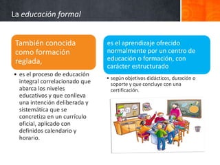La educación formal


 También conocida               es el aprendizaje ofrecido
 como formación                 normalmente por un centro de
 reglada,                       educación o formación, con
                                carácter estructurado
• es el proceso de educación
                                • según objetivos didácticos, duración o
  integral correlacionado que     soporte y que concluye con una
  abarca los niveles              certificación.
  educativos y que conlleva
  una intención deliberada y
  sistemática que se
  concretiza en un currículo
  oficial, aplicado con
  definidos calendario y
  horario.
 