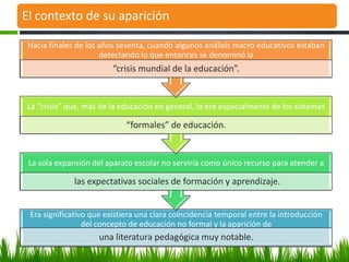 El contexto de su aparición

 Hacia finales de los años sesenta, cuando algunos análisis macro educativos estaban
                      detectando lo que entonces se denominó la
                         “crisis mundial de la educación”.


La “crisis” que, más de la educación en general, lo era especialmente de los sistemas

                             “formales” de educación.


 La sola expansión del aparato escolar no serviría como único recurso para atender a

              las expectativas sociales de formación y aprendizaje.


 Era significativo que existiera una clara coincidencia temporal entre la introducción
                 del concepto de educación no formal y la aparición de
                     una literatura pedagógica muy notable.
 