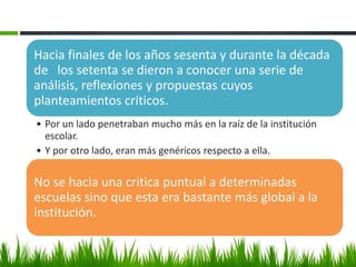 Hacia finales de los años sesenta y durante la década
de los setenta se dieron a conocer una serie de
análisis, reflexiones y propuestas cuyos
planteamientos críticos.
• Por un lado penetraban mucho más en la raíz de la institución
  escolar.
• Y por otro lado, eran más genéricos respecto a ella.

No se hacia una critica puntual a determinadas
escuelas sino que esta era bastante más global a la
institución.
 