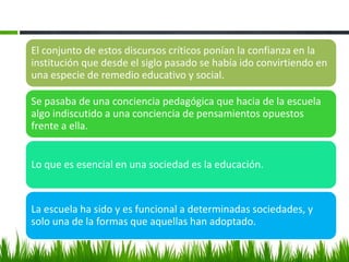 El conjunto de estos discursos críticos ponían la confianza en la
institución que desde el siglo pasado se había ido convirtiendo en
una especie de remedio educativo y social.

Se pasaba de una conciencia pedagógica que hacia de la escuela
algo indiscutido a una conciencia de pensamientos opuestos
frente a ella.


Lo que es esencial en una sociedad es la educación.


La escuela ha sido y es funcional a determinadas sociedades, y
solo una de la formas que aquellas han adoptado.
 