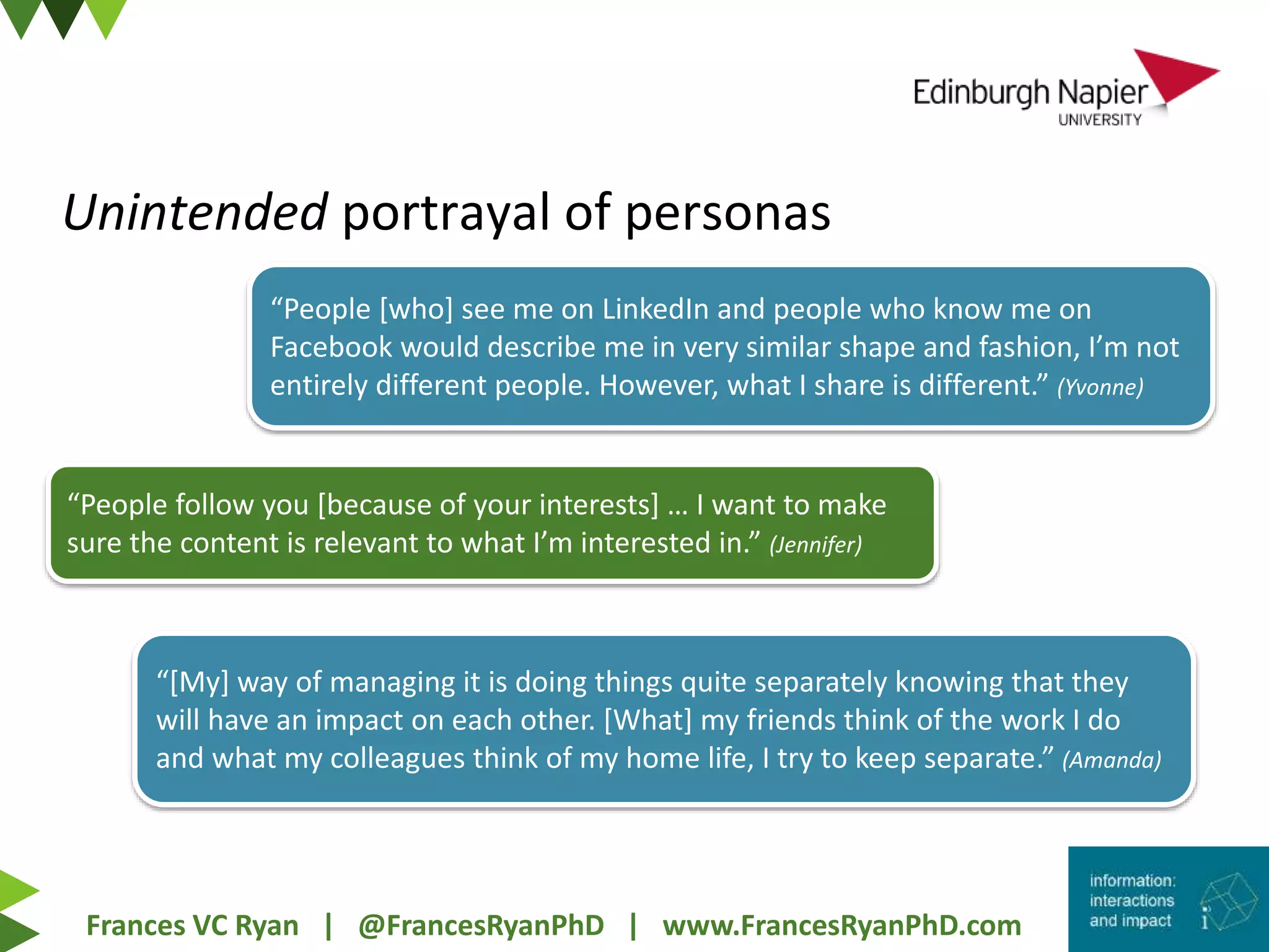 Frances VC Ryan | @FrancesRyanPhD | www.FrancesRyanPhD.com
Unintended portrayal of personas
“[My] way of managing it is doing things quite separately knowing that they
will have an impact on each other. [What] my friends think of the work I do
and what my colleagues think of my home life, I try to keep separate.” (Amanda)
“People [who] see me on LinkedIn and people who know me on
Facebook would describe me in very similar shape and fashion, I’m not
entirely different people. However, what I share is different.” (Yvonne)
“People follow you [because of your interests] … I want to make
sure the content is relevant to what I’m interested in.” (Jennifer)
 
