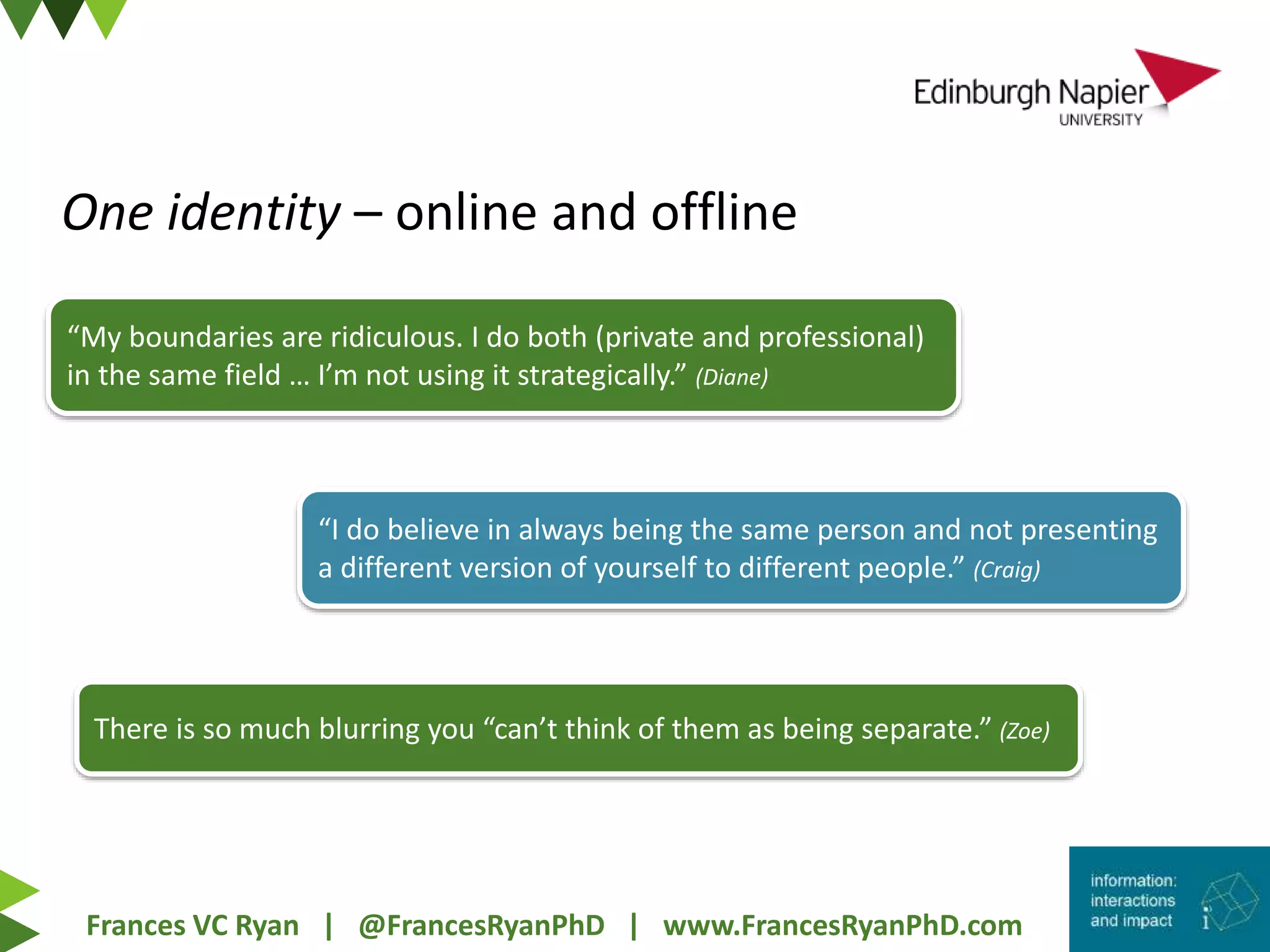 Frances VC Ryan | @FrancesRyanPhD | www.FrancesRyanPhD.com
One identity – online and offline
“My boundaries are ridiculous. I do both (private and professional)
in the same field … I’m not using it strategically.” (Diane)
“I do believe in always being the same person and not presenting
a different version of yourself to different people.” (Craig)
There is so much blurring you “can’t think of them as being separate.” (Zoe)
 