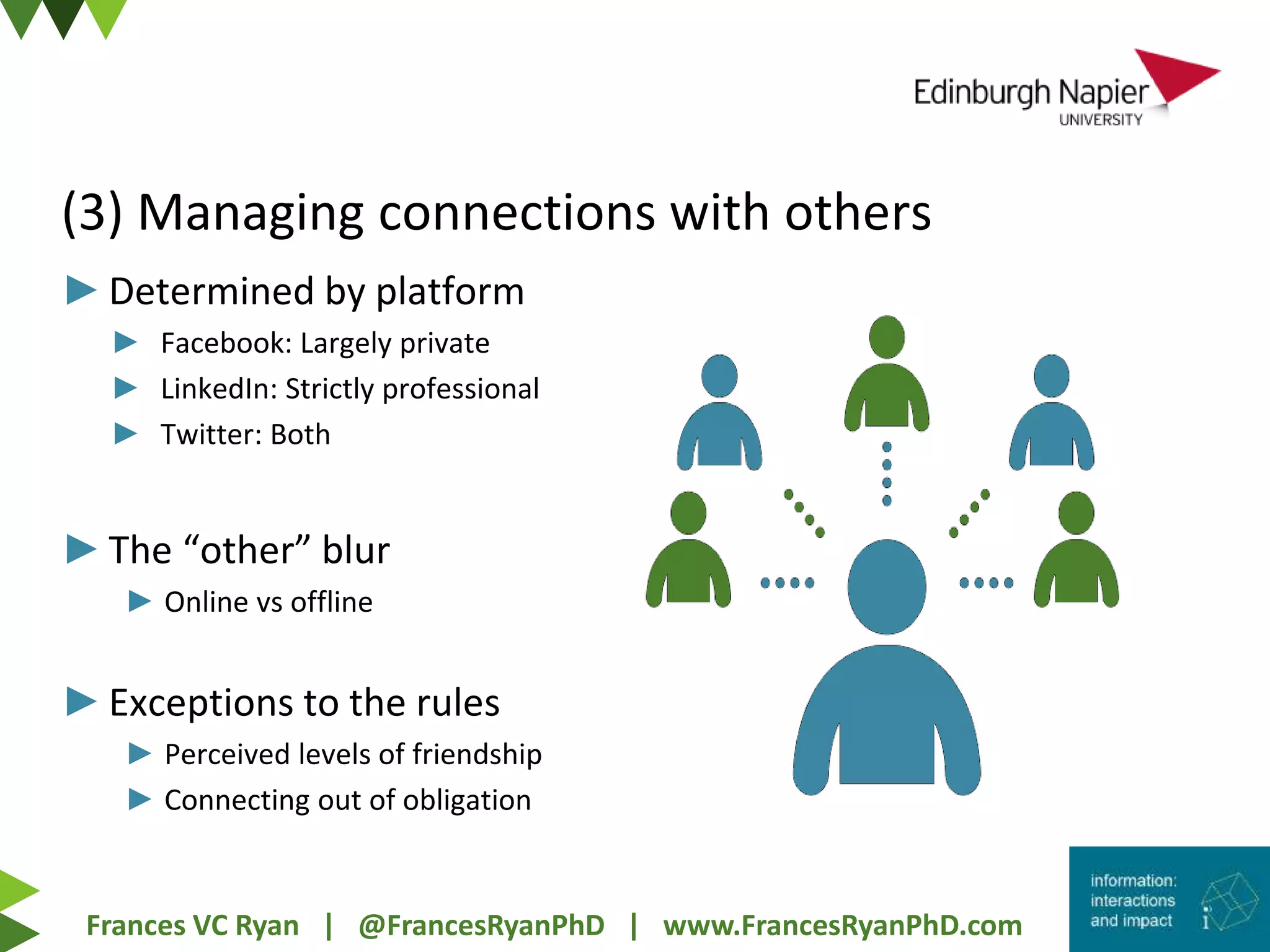 Frances VC Ryan | @FrancesRyanPhD | www.FrancesRyanPhD.com
(3) Managing connections with others
►Determined by platform
► Facebook: Largely private
► LinkedIn: Strictly professional
► Twitter: Both
►The “other” blur
► Online vs offline
►Exceptions to the rules
► Perceived levels of friendship
► Connecting out of obligation
 