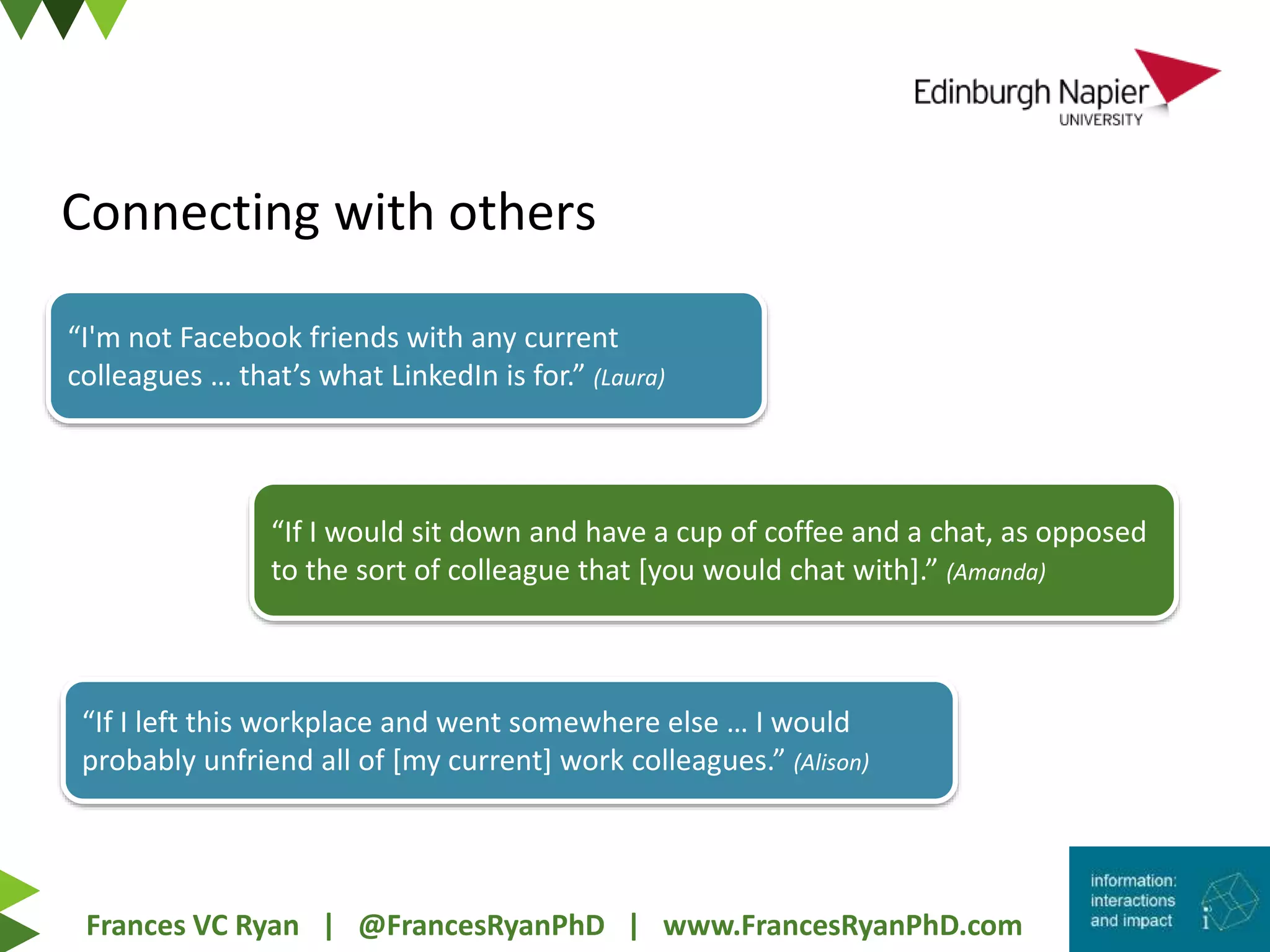 Frances VC Ryan | @FrancesRyanPhD | www.FrancesRyanPhD.com
Connecting with others
“I'm not Facebook friends with any current
colleagues … that’s what LinkedIn is for.” (Laura)
“If I would sit down and have a cup of coffee and a chat, as opposed
to the sort of colleague that [you would chat with].” (Amanda)
“If I left this workplace and went somewhere else … I would
probably unfriend all of [my current] work colleagues.” (Alison)
 