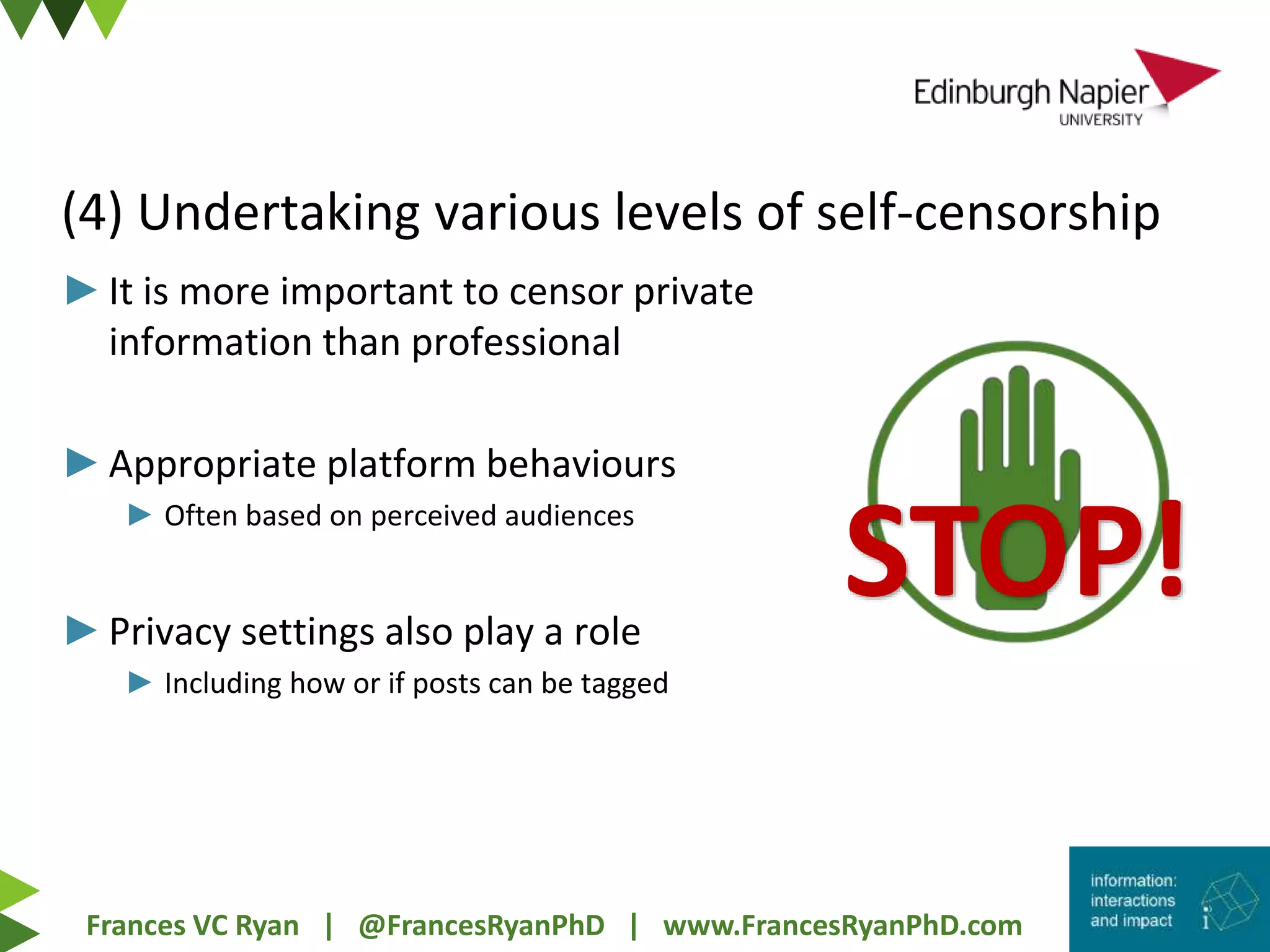 Frances VC Ryan | @FrancesRyanPhD | www.FrancesRyanPhD.com
(4) Undertaking various levels of self-censorship
►It is more important to censor private
information than professional
►Appropriate platform behaviours
► Often based on perceived audiences
►Privacy settings also play a role
► Including how or if posts can be tagged
STOP!
 
