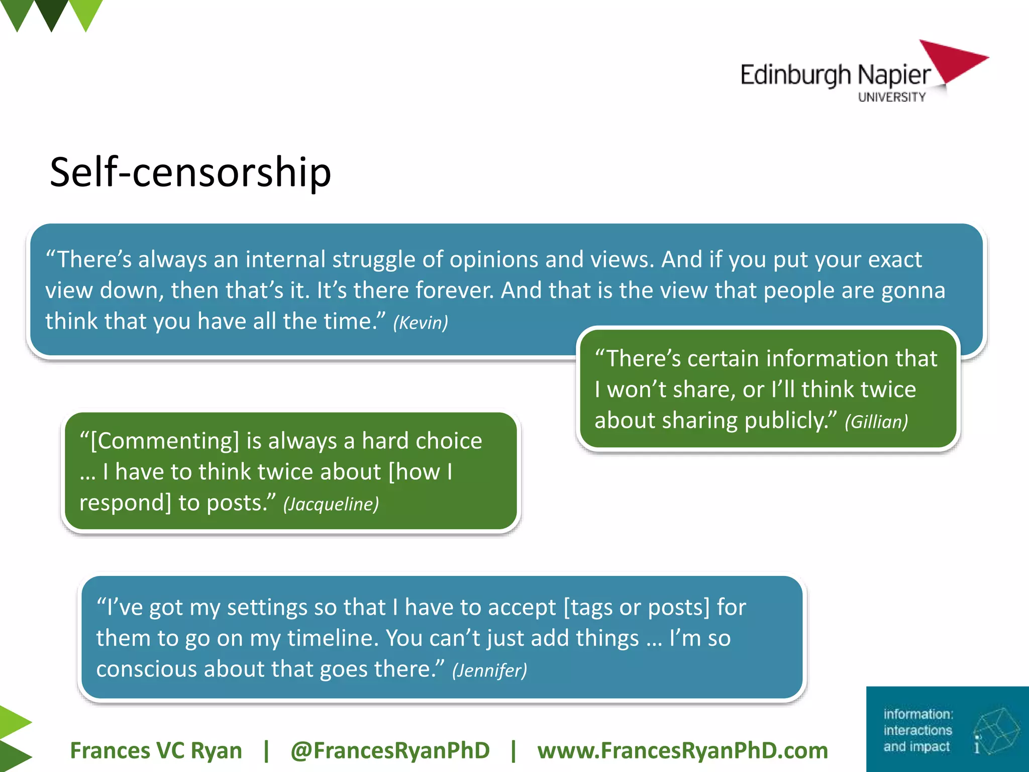 Frances VC Ryan | @FrancesRyanPhD | www.FrancesRyanPhD.com
Self-censorship
“There’s always an internal struggle of opinions and views. And if you put your exact
view down, then that’s it. It’s there forever. And that is the view that people are gonna
think that you have all the time.” (Kevin)
“There’s certain information that
I won’t share, or I’ll think twice
about sharing publicly.” (Gillian)
“I’ve got my settings so that I have to accept [tags or posts] for
them to go on my timeline. You can’t just add things … I’m so
conscious about that goes there.” (Jennifer)
“[Commenting] is always a hard choice
… I have to think twice about [how I
respond] to posts.” (Jacqueline)
 
