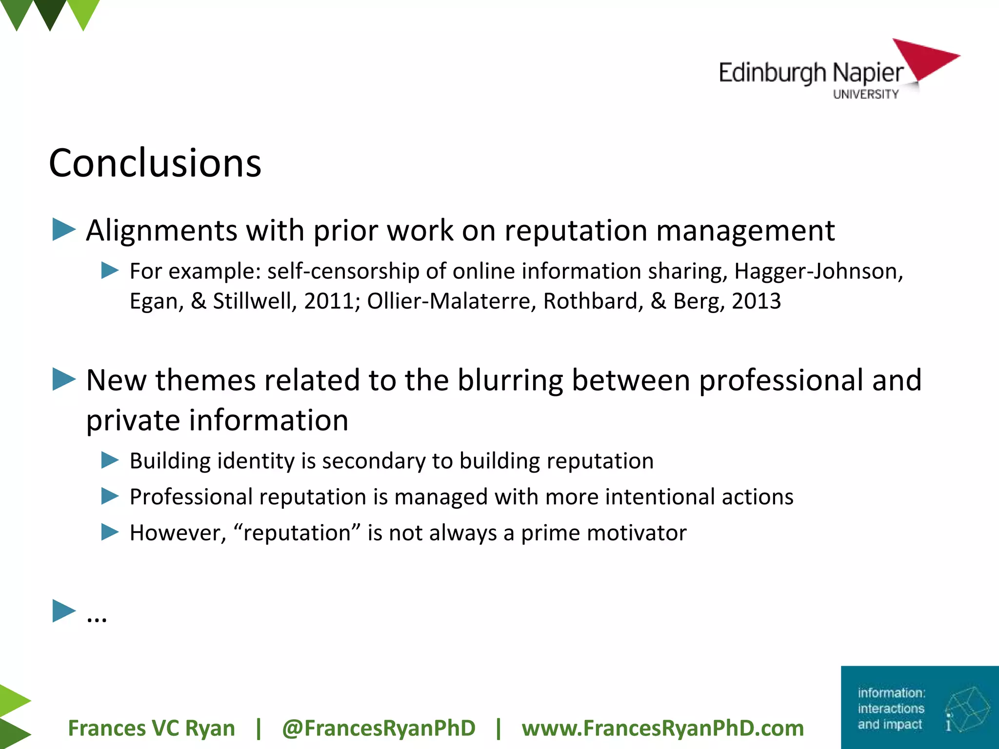 Frances VC Ryan | @FrancesRyanPhD | www.FrancesRyanPhD.com
►Alignments with prior work on reputation management
► For example: self-censorship of online information sharing, Hagger-Johnson,
Egan, & Stillwell, 2011; Ollier-Malaterre, Rothbard, & Berg, 2013
►New themes related to the blurring between professional and
private information
► Building identity is secondary to building reputation
► Professional reputation is managed with more intentional actions
► However, “reputation” is not always a prime motivator
►…
Conclusions
 