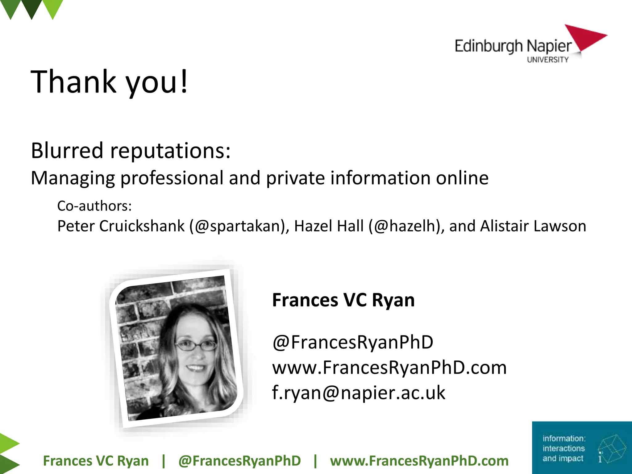 Frances VC Ryan | @FrancesRyanPhD | www.FrancesRyanPhD.com
@FrancesRyanPhD
www.FrancesRyanPhD.com
f.ryan@napier.ac.uk
Frances VC Ryan
Co-authors:
Peter Cruickshank (@spartakan), Hazel Hall (@hazelh), and Alistair Lawson
Blurred reputations:
Managing professional and private information online
Thank you!
 